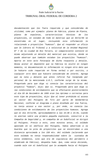 Poder Judicial de la Nación
TRIBUNAL ORAL FEDERAL DE CORDOBA 2
documentación que les fuera requerida y que consideraba de
utilidad, como por ejemplo: planos de Fábrica, planos de Planta,
planos de espoletas, características técnicas de los
proyectiles, el volumen de todo el material que al 03/11/95 se
encontraba en el lugar, incluyendo esta información lo
relacionado a proyectiles "humosos". Que al responder un oficio
que le librara el Tribunal y a solicitud de la Unidad Regional
Nº 7 de la ciudad de Río Tercero, el compareciente contestó el
mismo adjuntando un detalle del material que existía, donde se
puede observar que también estaban los proyectiles "humosos".
Aporta en este acto fotocopia de dicha respuesta y detalle…
Desea acotar el deponente que la Fábrica no ocultó en ningún
momento, ni documentación ni información ni ningún otro dato que
le hubiere sido requerido en forma verbal o por escrito, o
cualquier otro dato que hubiere considerado de interés. Agrega
que la nota y detalle que antes refirió fue receptada por
personal de la mencionada U.R.7, conforme surge de la misma.
Preguntado para que diga si conocía las características del
proyectil "humoso", dijo: Que sí. Preguntado para que diga si
las condiciones de estibamiento que se efectuaren posteriormente
al día 03 de Noviembre de 1995 eran las óptimas o correctas para
este tipo de proyectiles, dijo: Que al tener prohibido el acceso
al sector del Polígono de Tiro por parte de Gendarmería
Nacional, conforme un diagrama o plano diseñado por esa fuerza,
no tenía acceso a ese sector y, por ende, no conocía las
condiciones de estibamiento de los proyectiles humosos. Agrega
que el día 24/11/95, aproximadamente a las 15:30 o 15:45, cuando
lo alertan sobre una primera pequeña explosión, concurrió a la
Compañía de Seguridad y, en compañía de un Suboficial se dirigió
al Polígono. Previo a esto, unos minutos antes, el soldado
apostado en el edificio del Polígono, había advertido a la
Guardia que la pila de proyectiles que se encontraban a una
distancia aproximada a los 150 mts. del soldado (aclarando que
este soldado no tenía responsabilidad sobre la custodia de
estos elementos, sino que era de vigilancia del perímetro o
alambrado de Fábrica), despedía humo. Que, como venía diciendo,
cuando sale con el Suboficial que lo acompaña hacia el Polígono
103
 
