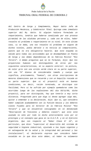 Poder Judicial de la Nación
TRIBUNAL ORAL FEDERAL DE CORDOBA 2
del Centro de Carga y Complemento, Mayor Gatto Jefe de
Producción Mecánica, y Subdirector TCnel. Quiroga como inmediato
superior del My. Gatto. Si alguien hubiera formulado un
requerimiento, tendría que haberse canalizado por ese proceso
piramidal de las aludidas personas y, cada uno de ellos, haber
resuelto el problema o requerimiento en su nivel. En este último
caso, si se daba, una vez resuelto el problema en alguno de
dichos niveles, podía dársele o no noticia al compareciente,
puesto que no era obligatorio hacerlo. Que este esquema es
válido para todas las actividades que se desempeñaban en Planta
de Carga y las demás dependencias de la Fábrica Militar "Río
Tercero". A demás preguntas que se le formulan, dijo: Que los
proyectiles humosos son distinguibles de otros por las
siguientes características, en su aspecto exterior: la pintura,
de color gris con una virola verde clara en su parte superior,
con una "H" blanca de considerable tamaño y cuerpo que
significa, precisamente, "humoso", con otras inscripciones de
menores dimensiones que no recuerda y con un boquilla roscada en
su parte superior. Que si el proyectil está en buenas
condiciones, es decir, recién terminado, se distingue con
facilidad, Pero si ha sufrido por ejemplo quemaduras como las
ocurridas luego de las explosiones del día 03/11/95, dicho
proyectil, para ser distinguido, hay que tenerlo a muy corta
distancia. Preguntado para que diga si desea agregar algo más,
quitar o enmendar a su declaración, dijo: Que sí, que considera
haber cumplido acabadamente con la función básica y los deberes
claves fijados para el Director de la Fábrica Militar "Río
Tercero" y que se encuentran consignados en el denominado
“Descripción de funciones y deberes claves"; que ello está
avalado no sólo por todo lo dicho anteriormente sino por el
prestigio y el concepto que goza en la D.G.F.M. y en el Ejército
Argentino. Que con respectó al "Deber Clave N° 16", en
particular, que dice: “supervisar el desarrollo del sistema de
seguridad e higiene industrial, ajustado a las leyes vigentes y
en salvaguarda de la salud y la integridad del personal y las
instalaciones", el declarante expresa que considera haber
excedido en lo que dice este deber, al haber no solamente
106
 