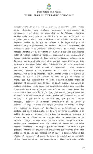 Poder Judicial de la Nación
TRIBUNAL ORAL FEDERAL DE CORDOBA 2
cumplimentado lo que marca la ley, sino también haber creado
otros elementos para evaluar, controlar e incrementar la
conciencia y el deber de seguridad en la Fábrica. Continúa
manifestando que conocía la Fábrica y es por ello que con
orgullo puede decir que cumplían con normas nacionales e
internacionales en lo que se refiere a la Seguridad y a la
fabricación y/o producción de material bélico, reconocido por
numerosas visitas de personas extranjeras a la Fábrica. Quiere
también manifestar su extrañeza en cuanto a que las acusaciones
están dirigidas solamente hacia la seguridad y los volúmenes en
juego, habiendo quedado de lado una investigación exhaustiva de
la causa que inició este siniestro, ya que, como dice la pericia
de Cuesta, no pudo haber sido iniciado por sí solo. Considera
que alguien, en forma casual o intencional, pudo haberlo
iniciado, siendo a su entender esta conducta, totalmente
imprevisible para el dicente. No solamente avala sus dichos la
pericia de Cuesta sino también la hora en que se inició el
hecho, que fue exactamente de tres a cinco minutos antes de
iniciado el descanso, con lo cual se puede suponer que quien lo
hubiere iniciado tenía todas las condiciones dadas para hacerlo.
Preguntado para que diga por qué afirma que tenía dadas las
condiciones para hacerlo, dijo: Que, justamente, porque como era
el horario de descanso de personal, podía -el presunto autor del
hecho-, sin que nadie lo pudiera ver, ya que no tendría
testigos, colocar un elemento combustible en el lugar y
encenderlo; deja aclarado que ningún personal de Planta de Carga
era revisado al ingreso de la Planta en indumentaria, y que
incluso así está estipulado, sí lo era en forma aleatoria a la
salida de todo el personal de la Fábrica cuando se retiran, a
efectos de verificar si se llevan algo de propiedad de la
Fábrica”. Luego, en ampliación de declaración indagatoria a fs.
14930/14939, manifestó que “En cuanto al hecho del 03-11-95
rechazo totalmente los cargos que se me imputan. En primer lugar
quisiera empezar mi declaración explicando que ocurrió unos días
antes al 03-11. El día domingo 29-10 viajé a Buenos Aires a los
efectos de concurrir al curso de Jefes de Unidad que se iniciaba
el día lunes 30-10 con una duración de 3 días. Para ello exhibo
107
 