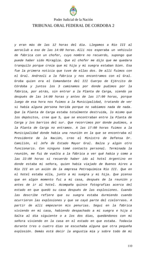 Poder Judicial de la Nación
TRIBUNAL ORAL FEDERAL DE CORDOBA 2
y eran más de las 12 horas del día. Llegamos a Río III al
aeroclub a eso de las 14:00 horas. Allí nos esperaba un vehículo
de fábrica con un chofer, cuyo nombre no recuerdo, supongo que
puede haber sido Miraglia. Que el chofer me dijo que me quedara
tranquilo porque creía que mi hija y mi suegra estaban bien. Esa
fue la primera noticia que tuve de ellas dos. De allí fuimos con
el Gral. Andreoli a la fábrica y nos encontramos con el Gral.
Groba quien era el Comandante del III Cuerpo de Ejército de
Córdoba y juntos los 3 caminamos por donde pudimos por la
fábrica, por atrás, sin entrar a la Planta de Carga, siendo ya
después de las 14:00 horas y antes de las 17:00 horas, porque
luego de esa hora nos fuimos a la Municipalidad, tratando de ver
si había alguna persona herida porque no sabíamos nada de nada.
Que la Planta de Carga estaba totalmente destruida, lo mismo que
los depósitos, cree que 5, que se encontraban entre la Planta de
Carga y los barrios del sur. Que recorrimos por donde pudimos, a
la Planta de Carga no entramos. A las 17:00 horas fuimos a la
Municipalidad donde había una reunión en la que se encontraba el
Presidente de la Nación, creo el Ministro de Defensa Dr.
Camilión, el Jefe de Estado Mayor Gral. Balza y algún otro
funcionario. Con ninguno tomé contacto personal. Terminada la
reunión, me fui de vuelta a la fábrica a ver qué había y como a
las 22:00 horas sí recuerdo haber ido al hotel Argentino en
donde estaba mi señora, quien había viajado de Buenos Aires a
Río III en un avión de la empresa Petroquímica Río III. Que en
el hotel estaba ella, junto a mi suegra y mi hija. Que pienso
que en algún momento fui a mi casa, después de la reunión y
antes de ir al hotel. Acompaña quince fotografías acerca del
estado en que quedó su casa después de las explosiones. Cuando
las describe refiere que su suegra estaba durmiendo cuando
ocurrieron las explosiones y que se cayó parte del cielorraso… A
partir de allí empezaron mis penurias. Seguí en la fábrica
viviendo en mi casa, habiendo despachado a mi suegra e hija a
Salta al día siguiente o a los dos días, quedándonos con mi
señora viviendo en la casa en el estado en que estaba. Todavía
durante tres o cuatro días se escuchaba alguna que otra pequeña
explosión. Demás está decir la angustia mía y sobre todo de mi
110
 