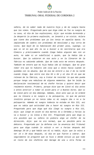 Poder Judicial de la Nación
TRIBUNAL ORAL FEDERAL DE CORDOBA 2
señora, de no saber nada de nuestra hija y de mí suegra hasta
que las vimos. Preguntado para que diga cómo se fue su suegra de
su casa, el día de las explosiones, dijo: que estaba durmiendo y
la despertó la primera explosión, se levantó y se vistió. Aclara
que tiene dos problemas que ya los tenía en aquella época. Es
implantada de cadera con problemas de movilidad y muy corta de
vista. Que bajó de la habitación del primer piso, supongo. Lo
que sí sé es que ahí la va a buscar a mi secretaria que era
Clemira y prácticamente cuando llega había alguien más con un
auto, no sabe si un suboficial o quién, que la había ido a
buscar. Que la subieron en ese auto y se la llevaron de la
fábrica no sabiendo adónde. Que de todo esto me entero después.
También me entero que mi hija había ido al Colegio. Que mi gran
temor era que no hubiera ido cosa que a veces hacía cuando se
quedaba con la abuela. Que de eso me enteré a las 2 de la tarde
cuando llego. Que entre ese día 03 o 04 y el día 25 en que me
relevan de la fábrica, voy a tratar de recordar lo que más pueda
porque tengo una nebulosa de algunos momentos. Que he leído la
declaración testimonial de mi chofer Farías y quiero decir que
realmente miente. Primero, porque dice que me llevó el día antes
o antes anterior a tomar el avión para ir a Buenos Aires. Que si
me llevó pero el día domingo. Además, dice allí que yo le ordené
que la llevara a mi suegra a la peluquería, lo que me parece
insólito porque yo no tenía idea si mi suegra iba o no a la
peluquería. Además mi suegra todavía no estaba en Río III, así
que no sabía qué actividad iba a hacer mi suegra en Río III.
Preguntado para que diga qué día llegó su suegra a Río III,
dijo: que llegó en avión el día martes 31 a Córdoba y Farías la
va a buscar y la lleva a Río III. Preguntado para que diga si
era posible que su señora le pidiera algo al chofer de la
dirección, dijo: que no era normal, que es posible pero no
debiera. Preguntado por la defensa con la anuencia del Tribunal
para que diga cuándo lo volvió a ver a Farías después del
domingo 29-10 y qué habló con él si habló, dijo: que lo volví a
ver 15 o 20 días después, el día en que fueron a cobrar. Que
seguramente le pregunté qué se hizo o dónde estuvo ya que todo
el resto de los choferes del Garage de una u otra forma se
111
 