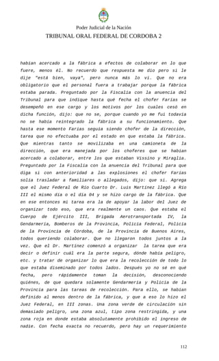 Poder Judicial de la Nación
TRIBUNAL ORAL FEDERAL DE CORDOBA 2
habían acercado a la fábrica a efectos de colaborar en lo que
fuere, menos él. No recuerdo que respuesta me dio pero si le
dije "está bien, vaya", pero nunca más lo vi. Que no era
obligatorio que el personal fuera a trabajar porque la fábrica
estaba parada. Preguntado por la Fiscalía con la anuencia del
Tribunal para que indique hasta qué fecha el chofer Farías se
desempeñó en ese cargo y los motivos por los cuales cesó en
dicha función, dijo: que no se, porque cuando yo me fui todavía
no se había reintegrado la fábrica a su funcionamiento. Que
hasta ese momento Farías seguía siendo chofer de la dirección,
tarea que no efectuaba por el estado en que estaba la fábrica.
Que mientras tanto se movilizaba en una camioneta de la
dirección, que era manejada por los choferes que se habían
acercado a colaborar, entre los que estaban Vissino y Miraglia.
Preguntado por la Fiscalía con la anuencia del Tribunal para que
diga si con anterioridad a las explosiones el chofer Farías
solía trasladar a familiares o allegados, dijo: que si. Agrega
que el Juez Federal de Río Cuarto Dr. Luis Martínez llegó a Río
III el mismo día o el día 04 y se hizo cargo de la fábrica. Que
en ese entonces mi tarea era la de apoyar la labor del Juez de
organizar todo eso, que era realmente un caos. Que estaba el
Cuerpo de Ejército III, Brigada Aerotransportada IV, la
Gendarmería, Bomberos de la Provincia, Policía Federal, Policía
de la Provincia de Córdoba, de la Provincia de Buenos Aires,
todos queriendo colaborar. Que no llegaron todos juntos a la
vez. Que el Dr. Martínez comenzó a organizar la tarea que era
decir o definir cuál era la parte segura, dónde había peligro,
etc. y tratar de organizar lo que era la recolección de todo lo
que estaba diseminado por todos lados. Después yo no sé en qué
fecha, pero rápidamente toman la decisión, desconociendo
quiénes, de que quedara solamente Gendarmería y Policía de la
Provincia para las tareas de recolección. Para ello, se habían
definido al menos dentro de la fábrica, y que a eso lo hizo el
Juez Federal, en III zonas. Una zona verde de circulación sin
demasiado peligro, una zona azul, tipo zona restringida, y una
zona roja en donde estaba absolutamente prohibido el ingreso de
nadie. Con fecha exacta no recuerdo, pero hay un requerimiento
112
 