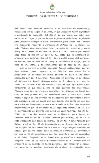 Poder Judicial de la Nación
TRIBUNAL ORAL FEDERAL DE CORDOBA 2
del Señor Juez Federal referido a la cantidad de munición y
explosivos en el lugar o la zona, y que pudieron haber explotado
o producido la explosión del día 3. Lo que pedía era saber qué
había en el lugar y qué es lo que explotó o pudo haber explotado
para producir semejante daño. Obviamente para hacer ese informe
era necesario recurrir a personas de diferentes sectores, no
solo físicos sino administrativos. La orden la recibí yo y venía
dirigida al director de fábrica. Pero el Cnel. Franke que estaba
allí desde el día 03, le dijo al My. Gatto que se encargara de
preparar ese informe. Que el My. Gatto pidió apoyo del personal
de Ventas, que lo hizo el Sr. Brogin, de Planta de Carga, que lo
hizo el Sr. Cabral y de Suministros que lo hizo el Sr. Gallo,
que a su vez a estas personas fueron autorizadas por el
Juez Federal para ingresar a la fábrica. Que entre los 4
prepararon un borrador de dicho informe en base a los datos
aportados por los 3 sectores. Terminado el informe, se lo elevan
al Subdirector Tcnel. Quiroga quien me lo eleva a mí para la
firma. Yo lo hice a su vez controlar por el Ing. Sparacino y por
Contaduría ya que esta última no solo llevaba las existencias
físicas sino las existencias contables. Al informe lo firmé tal
como me fue presentado, no modifiqué nada y para ello puedo
mostrar copia de los borradores utilizados que aparecieron entre
mis papeles y que no sabía que los tenía. Que Gatto me los dio
hace años en fotocopias y nunca me acordé de ellos. Que acompaña
documentación que la describe de la siguiente manera; de fs. 1 a
6, corresponde al informe que elevó al Juez Federal. Que de fs.
7/10, son los borradores que se utilizaron para hacer el
informe. Que el de fs. 7 está firmado por Cabral, el de fs. 8
está elaborado con letra de Cabral, el de fs. 9 está firmado por
Cabral y el de fs. 10 de Expedición es de Brogin. Aclara que a
los originales los tiene Gatto y que no tengo ningún borrador de
Gallo… Que quiero hacer esta aclaración referida al inventario
por una serie de suspicacias que han surgido y que me achacaban
a mí haber fraguado este inventario pretendiendo engañar al
Juzgado, como si yo hubiera confeccionado este informe que se
presentó en su momento en forma personal, sin consultar a nadie,
con valores no reales, tratando de ocultar o confundir esta
113
 