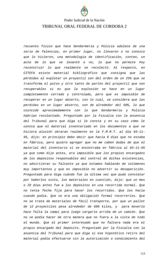 Poder Judicial de la Nación
TRIBUNAL ORAL FEDERAL DE CORDOBA 2
recuento físico que hace Gendarmería y Policía adolece de una
serie de falencias, en primer lugar, no llevaron o no conozco
que lo hicieron, una metodología de identificación, conteo, un
acta de lo que se levantó o no, lo que no permite hoy
reconstruir lo que realmente se recolectó. Al respecto, en
CITEFA existe material bibliográfico que consigna que las
pérdidas al explotar un proyectil son del orden de un 25% que se
transforma el polvo y otro tanto de partes del proyectil que son
recuperables si es que la explosión se hace en un lugar
completamente cerrado y controlado, pero que es imposible de
recuperar en un lugar abierto, con lo cual, se considera que las
perdidas en un lugar abierto, son de alrededor del 50%, lo que
coincide aproximadamente con lo que Gendarmería y Policía
habrían recolectado. Preguntado por la Fiscalía con la anuencia
del Tribunal para que diga si le consta y en su caso cómo le
consta que el material inventariado en los documentos a que se
hiciera alusión obraran realmente en la F.M.R.T. al día 03-11-
95, dijo: en principio debo decir que hacía 6 días que no estaba
en fábrica, pero quiero agregar que no me caben dudas de que el
material del inventario sí se encontraba en fábrica al 03-11-95
ya que como dije antes, era imposible que los propios encargados
de los depósitos responsables del control de dichas existencias,
no advirtieran su faltante ya que estamos hablando de volúmenes
muy importantes y que es imposible no advertir su desaparición.
Preguntado para diga cuándo fue la última vez que pudo constatar
por haberlos visto, los materiales en cuestión, dijo: que un mes
o 20 días antes fue a los depósitos en una recorrida normal. Que
no tenía fecha fija para hacer los recorridos. Que los hacía
cuando podía. Que no era una obligación formal recorrerlos. Que
no se trata de materiales de fácil transporte, por que un pallet
de 12 proyectiles pesa alrededor de 600 kilos, y para moverlo
hace falta la zampi para luego cargarlo arriba de un camión. Que
no se podía hacer de otra manera que no fuera a la vista de todo
el mundo. Que el primer interesado que no faltara nada era el
propio encargado del depósito. Preguntado por la Fiscalía con la
anuencia del Tribunal para que diga si ese hipotético retiro del
material podía efectuarse sin la autorización o conocimiento del
115
 