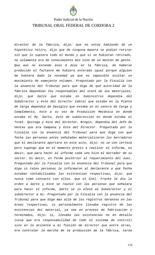 Poder Judicial de la Nación
TRIBUNAL ORAL FEDERAL DE CORDOBA 2
director de la fábrica, dijo: que no estoy hablando de un
hipotético retiro, dije que de ninguna manera se podían retirar
sin que lo supiera todo el mundo y que si se hubieran retirado,
no solamente era de conocimiento mío sino de un montón de gente.
Que aún no estando esos 6 días en la fábrica, de haberse
producido el faltante me hubiera enterado igual porque alguien
me hubiera dado la novedad ya que es imposible ocultar un
movimiento de semejante volumen. Preguntado por la Fiscalía con
la anuencia del Tribunal para que diga de qué autoridad de la
fábrica dependían los responsables del stock de los materiales,
dijo: que Gallo que estaba en Suministros dependía del
Subdirector y éste del Director Cabral que estaba en la Planta
de Carga dependía de Gaviglio que estaba en el centro de Carga y
Complemento, éste a su vez de Producción Mecánica en donde
estaba el My. Gatto, éste de subdirección en donde estaba el
Tcnel. Quiroga y éste del director. Brogin, dependía del Jefe de
Ventas que era Campana y éste del Director. Preguntado por la
Fiscalía con la anuencia del Tribunal para que diga con qué
fecha las personas antes señaladas materializaron los borradores
que el declarante aportara en este acto, dijo: no se con certeza
pero supongo que en el momento previo a realizar el informe, es
decir, que para hacer el informe cada uno hizo el borrador de su
sector. Es decir, en forma posterior al requerimiento del Juez.
Preguntado por la Fiscalía con la anuencia del Tribunal para que
diga si tales personas le informaron al declarante a qué fecha
estaban contabilizadas las existencias respectivas, dijo: que
nunca tomó contacto con ellos. Que el Cnel. Franke le dio la
orden a Gatto y éste se reunió con las personas que señalara
para hacer el informe, Gatto se lo elevó al Subdirector y el
subdirector a mí. Preguntado por la Fiscalía con la anuencia del
Tribunal para que diga más allá de los registros obrantes en las
áreas respectivas, si personalmente llevaba registro de las
existencias del material, ya sea en proceso de fabricación o
terminados, dijo: sí, llevaba las existencias no en detalle
(cosa que era responsabilidad de todo el sistema de control)
sino en lo atinente a mi función de director que entre otras,
era controlar la marcha de la producción de la fábrica, tarea
116
 