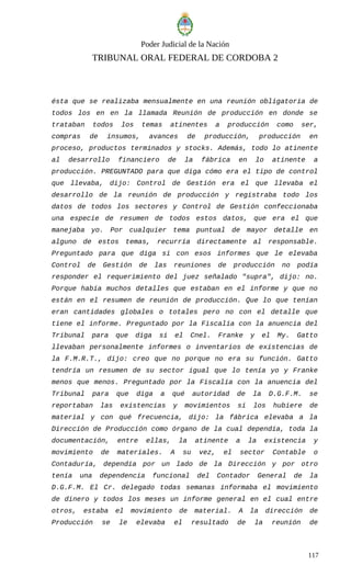 Poder Judicial de la Nación
TRIBUNAL ORAL FEDERAL DE CORDOBA 2
ésta que se realizaba mensualmente en una reunión obligatoria de
todos los en en la llamada Reunión de producción en donde se
trataban todos los temas atinentes a producción como ser,
compras de insumos, avances de producción, producción en
proceso, productos terminados y stocks. Además, todo lo atinente
al desarrollo financiero de la fábrica en lo atinente a
producción. PREGUNTADO para que diga cómo era el tipo de control
que llevaba, dijo: Control de Gestión era el que llevaba el
desarrollo de la reunión de producción y registraba todo los
datos de todos los sectores y Control de Gestión confeccionaba
una especie de resumen de todos estos datos, que era el que
manejaba yo. Por cualquier tema puntual de mayor detalle en
alguno de estos temas, recurría directamente al responsable.
Preguntado para que diga si con esos informes que le elevaba
Control de Gestión de las reuniones de producción no podía
responder el requerimiento del juez señalado "supra", dijo: no.
Porque había muchos detalles que estaban en el informe y que no
están en el resumen de reunión de producción. Que lo que tenían
eran cantidades globales o totales pero no con el detalle que
tiene el informe. Preguntado por la Fiscalía con la anuencia del
Tribunal para que diga si el Cnel. Franke y el My. Gatto
llevaban personalmente informes o inventarios de existencias de
la F.M.R.T., dijo: creo que no porque no era su función. Gatto
tendría un resumen de su sector igual que lo tenía yo y Franke
menos que menos. Preguntado por la Fiscalía con la anuencia del
Tribunal para que diga a qué autoridad de la D.G.F.M. se
reportaban las existencias y movimientos si los hubiere de
material y con qué frecuencia, dijo: la fábrica elevaba a la
Dirección de Producción como órgano de la cual dependía, toda la
documentación, entre ellas, la atinente a la existencia y
movimiento de materiales. A su vez, el sector Contable o
Contaduría, dependía por un lado de la Dirección y por otro
tenía una dependencia funcional del Contador General de la
D.G.F.M. El Cr. delegado todas semanas informaba el movimiento
de dinero y todos los meses un informe general en el cual entre
otros, estaba el movimiento de material. A la dirección de
Producción se le elevaba el resultado de la reunión de
117
 