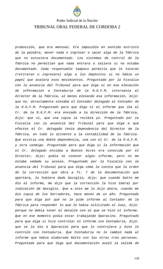 Poder Judicial de la Nación
TRIBUNAL ORAL FEDERAL DE CORDOBA 2
producción, que era mensual. Era imposible en sentido estricto
de la palabra, mover nada o ingresar o sacar algo de la fábrica
que no estuviera documentado. Los sistemas de control de la
fábrica no permitían que nada entrara o saliera si no estaba
documentado. Cada responsable tampoco permitía que le tocaran
(retiraran o ingresara) algo a los depósitos si no había un
papel que avalara esos movimientos. Preguntado por la Fiscalía
con la anuencia del Tribunal para que diga si en esa elevación
de información a Contaduría de la D.G.F.M. intervenía el
director de la fábrica, al menos elevando esa información, dijo:
que no, directamente elevaba el Contador delegado al Contador de
la D.G.F.M. Preguntado para que diga si el informe que iba al
Cr. de la D.G.F.M. era enviado a la dirección de la fábrica,
dijo: que sí, que una copia la recibía yo. Preguntado por la
Fiscalía con la anuencia del Tribunal para que diga a qué
efectos el Cr. delegado tenía dependencia del Director de la
fábrica, en todo lo atinente a la contabilidad de la fábrica.
Que existía una doble dependencia, una con el Cr. de la D.G.F.M.
y otra conmigo. Preguntado para que diga si la información que
el Cr. delegado enviaba a Buenos Aires era conocida por el
Director, dijo: podía no conocer algún informe, pero no me
estaba vedado su acceso. Preguntado por la Fiscalía con la
anuencia del Tribunal para que diga cómo le consta que la orden
de la corrección que obra a fs. 7 de la documentación que
aportara, la hubiera dado Gaviglio, dijo: que cuando Gatto me
dio el informe, me dijo que la corrección la hizo Cabral por
indicación de Gaviglio. Que a esto me lo dijo ahora, cuando me
dio copia de los borradores, hace menos de un año. Preguntado
para que diga por qué no le pide informe al Contador de la
fábrica para responder lo que le había solicitado el Juez, dijo:
porque no debia tener el detalle con el que se hizo el informe.
Que en ese momento podía estar trabajando Sparacino. Preguntado
para que diga si hizo controlar el informe con Contaduría, dijo:
que se lo dio a Sparacino para que lo controlara y éste lo
controló con Contaduría. Que Contaduría no le cambió nada al
informe que había elaborado Gatto con las otras tres personas.
Preguntado para que diga qué documentación avaló la salida de
118
 