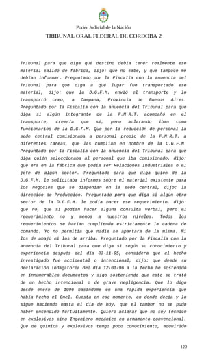 Poder Judicial de la Nación
TRIBUNAL ORAL FEDERAL DE CORDOBA 2
Tribunal para que diga qué destino debía tener realmente ese
material salido de fábrica, dijo: que no sabe, y que tampoco me
debían informar. Preguntado por la Fiscalía con la anuencia del
Tribunal para que diga a qué lugar fue transportado ese
material, dijo: que la D.G.F.M. envió el transporte y lo
transportó creo, a Campana, Provincia de Buenos Aires.
Preguntado por la Fiscalía con la anuencia del Tribunal para que
diga si algún integrante de la F.M.R.T. acompañó en el
transporte, creería que sí, pero aclarando iban como
funcionarios de la D.G.F.M. Que por la reducción de personal la
sede central comisionaba a personal propio de la F.M.R.T. a
diferentes tareas, que las cumplían en nombre de la D.G.F.M.
Preguntado por la Fiscalía con la anuencia del Tribunal para que
diga quién seleccionaba al personal que iba comisionado, dijo:
que era en la fábrica que podía ser Relaciones Industriales o el
jefe de algún sector. Preguntado para que diga quién de la
D.G.F.M. le solicitaba informes sobre el material existente para
los negocios que se disponían en la sede central, dijo: la
dirección de Producción. Preguntado para que diga si algún otro
sector de la D.G.F.M. le podía hacer ese requerimiento, dijo:
que no, que si podían hacer alguna consulta verbal, pero el
requerimiento no y menos a nuestros niveles. Todos los
requerimientos se hacían cumpliendo estrictamente la cadena de
comando. Yo no permitía que nadie se apartara de la misma. Ni
los de abajo ni los de arriba. Preguntado por la Fiscalía con la
anuencia del Tribunal para que diga si según su conocimiento y
experiencia después del día 03-11-95, considera que el hecho
investigado fue accidental o intencional, dijo: que desde su
declaración indagatoria del día 12-01-96 a la fecha he sostenido
en innumerables documentos y sigo sosteniendo que esto se trató
de un hecho intencional o de grave negligencia. Que lo digo
desde enero de 1996 basándome en una rápida experiencia que
había hecho el Cnel. Cuesta en ese momento, en donde decía y lo
sigue haciendo hasta el día de hoy, que el tambor no se pudo
haber encendido fortuitamente. Quiero aclarar que no soy técnico
en explosivos sino Ingeniero mecánico en armamento convencional.
Que de química y explosivos tengo poco conocimiento, adquirido
120
 