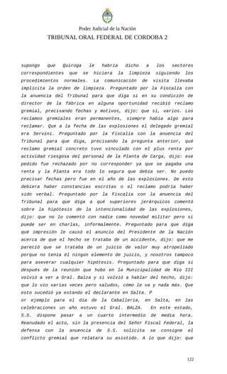 Poder Judicial de la Nación
TRIBUNAL ORAL FEDERAL DE CORDOBA 2
supongo que Quiroga le habría dicho a los sectores
correspondientes que se hiciera la limpieza siguiendo los
procedimientos normales. La comunicación de visita llevaba
implícita la orden de limpieza. Preguntado por la Fiscalía con
la anuencia del Tribunal para que diga si en su condición de
director de la fábrica en alguna oportunidad recibió reclamo
gremial, precisando fechas y motivos, dijo: que sí, varios. Los
reclamos gremiales eran permanentes, siempre había algo para
reclamar. Que a la fecha de las explosiones el delegado gremial
era Servini. Preguntado por la Fiscalía con la anuencia del
Tribunal para que diga, precisando la pregunta anterior, qué
reclamo gremial concreto tuvo vinculado con el plus renta por
actividad riesgosa del personal de la Planta de Carga, dijo: ese
pedido fue rechazado por no corresponder ya que se pagaba una
renta y la Planta era todo lo segura que debía ser. No puedo
precisar fechas pero fue en el año de las explosiones. De esto
debiera haber constancias escritas o el reclamo podría haber
sido verbal. Preguntado por la Fiscalía con la anuencia del
Tribunal para que diga a qué superiores jerárquicos comentó
sobre la hipótesis de la intencionalidad de las explosiones,
dijo: que no lo comentó con nadie como novedad militar pero si
puede ser en charlas, informalmente. Preguntado para que diga
qué impresión le causó el anuncio del Presidente de la Nación
acerca de que el hecho se trataba de un accidente, dijo: que me
pareció que se trataba de un juicio de valor muy atropellado
porque no tenía él ningún elemento de juicio, y nosotros tampoco
para aseverar cualquier hipótesis. Preguntado para que diga si
después de la reunión que hubo en la Municipalidad de Río III
volvió a ver a Gral. Balza y si volvió a hablar del hecho, dijo:
que lo vio varias veces pero saludos, cómo le va y nada más. Que
esto sucedió ya estando el declarante en Salta. P
or ejemplo para el día de la Caballería, en Salta, en las
celebraciones un año estuvo el Gral. BALZA. En este estado,
S.S. dispone pasar a un cuarto intermedio de media hora.
Reanudado el acto, sin la presencia del Señor Fiscal Federal, la
defensa con la anuencia de S.S. solicita se consigne el
conflicto gremial que relatara su asistido. A lo que dijo: que
122
 