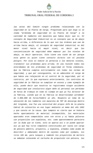 Poder Judicial de la Nación
TRIBUNAL ORAL FEDERAL DE CORDOBA 2
las actas del Comité ningún problema relacionado con la
seguridad en la Planta de Carga. Preguntado para que diga si le
llama "problema de seguridad en la Planta de Carga” a la
cantidad de tambores con mazarota que había dijo: que sí. El
concepto de Seguridad Industrial es un concepto que va de abajo
hacia arriba, a diferencia de lo que son las órdenes que van de
arriba hacia abajo, el concepto de seguridad industrial va del
menor nivel hacia el mayor nivel, es decir que las
concientización de seguridad debe empezar por los niveles de
abajo, es decir operarios. Esto tiene una razón de ser porque
esta gente es quien tiene contacto directo con el posible
peligro. Por ello el Comité le permitía a los menores niveles,
transmitir sus problemas para arriba. En una reunión todos nos
enterábamos de los problemas de seguridad en forma inmediata.
Que la fábrica cumplía estrictamente con todas las normas de
seguridad, y que por consiguiente, no es admisible el cargo de
que había una relajación en el control de la seguridad, por el
contrario, por lo que expresara anteriormente, los controles de
seguridad de la fábrica se cumplían en exceso y como ejemplo de
ello, puedo decir que nosotros no registramos ningún accidente
de seguridad que involucrara algún daño al personal con pérdidas
de horas de trabajo en todo el tiempo en que yo fui director de
la fábrica, siendo que en la fábrica se desarrollaban alrededor
de 5.000.000 de horas/hombre al año. Respecto al tema de la
ubicación de los tambores con mazarota de TNT de descarga dentro
del tinglado, esa fue una solicitud del propio Jefe de la planta
Cabral de colocarlos en ese lugar mediante un memo del año 1992
y que consta en la causa. Que tampoco es cierto que se hubiera
hecho aparcamiento de material incompatible, los materiales
aparcados eran compatibles unos con otros y si había pólvoras
con proyectiles con espoletas, etc. como aparentemente pareciera
ser la duda que se tiene, esto se aparca así o se puede aparcar
así ya que hay tiros completos constituidos por vaina con carga
de pólvora adentro, proyectil, y espoleta, armados como acabo de
describir y embalados dentro de cajones como por ejemplo, los
tiros 105 mm. para tanques y también los proyectiles de mortero
se embalan colocando el cartucho de propulsión con pólvora, las
125
 
