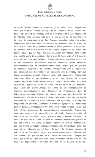 Poder Judicial de la Nación
TRIBUNAL ORAL FEDERAL DE CORDOBA 2
relación normal entre un superior y un subalterno. Preguntado
para que diga si conoce al Capital de Corbeta Carlos Gutierrez,
dijo: sí, que sí lo conoce, que él era invitado a las fiestas de
la fábrica como un camarada más, a los actos de la fábrica y a
la cena de camaradería de las fuerzas armadas todos los años.
Preguntado para que diga si durante su gestión como director de
la F.M.R.T. concurrió personalmente o envió personal a su cargo,
al parador Almirante Brown de la Armada Argentina de Villa del
Dique, dijo: que sí fui. Que era un lugar muy cómodo para echar
una lancha para ir a pescar. Que a eso lo hizo unas 2 o 3 veces,
solo por motivos recreativos. Preguntado para que diga en virtud
de los convenios celebrados con el Ejército, podía requerir
personalmente que le enviaran materiales, dijo: que no, porque
el material llegaba a la fábrica transportado por el Ejército,
con personal del Ejército y en camiones del Ejército, sin que
fuera necesario ningún trámite mío, del director. Preguntado
para que diga si personalmente o en cumplimiento de alguna
orden, envió personal dependiente a buscar materiales a alguna
unidad del Ejército, y en su caso, de quién eran las órdenes,
dijo: que por orden propia no, pero sí en cumplimiento de
órdenes exclusivamente del Director de Producción. Que la
fábrica no recibía órdenes de nadie, más que del Director de
Producción. En eso era muy estricto. Que toda comisión que hacía
personal de la fábrica a las unidades del Ejército, a su regreso
preparaba un informe. Acompaña a modo de ejemplo, el memorando
Centro Carga y Complemento N° 6/94 en 9 fojas útiles. A lo que
S.S. dijo: agréguese la documentación acompañada. Preguntado
para que diga si su relación con el Cnel. Franke excedía el
ámbito de lo funcional, dijo: que era estrictamente funcional. A
pesar de que con el Cnel. Franke estuvieron destinados juntos en
Río III como 2 o 3 años, y además tienen un año de diferencia,
con una buena relación superior/subalterno. Preguntado para que
diga si su relación con el Cnel. González De la Vega excedía el
ámbito de lo funcional, dijo: que tenía mucha menos relación que
con Franke, ya que no tenían ni relación funcional. Preguntado
para que diga si sabe que hubo unos incendios de fósforo en los
meses de Septiembre y Octubre de 1995 en la Planta de Carga,
129
 