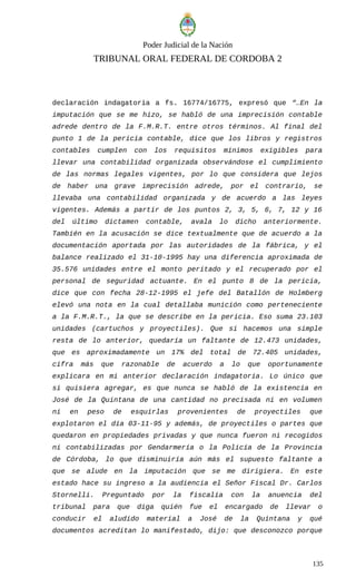 Poder Judicial de la Nación
TRIBUNAL ORAL FEDERAL DE CORDOBA 2
declaración indagatoria a fs. 16774/16775, expresó que “…En la
imputación que se me hizo, se habló de una imprecisión contable
adrede dentro de la F.M.R.T. entre otros términos. Al final del
punto 1 de la pericia contable, dice que los libros y registros
contables cumplen con los requisitos mínimos exigibles para
llevar una contabilidad organizada observándose el cumplimiento
de las normas legales vigentes, por lo que considera que lejos
de haber una grave imprecisión adrede, por el contrario, se
llevaba una contabilidad organizada y de acuerdo a las leyes
vigentes. Además a partir de los puntos 2, 3, 5, 6, 7, 12 y 16
del último dictamen contable, avala lo dicho anteriormente.
También en la acusación se dice textualmente que de acuerdo a la
documentación aportada por las autoridades de la fábrica, y el
balance realizado el 31-10-1995 hay una diferencia aproximada de
35.576 unidades entre el monto peritado y el recuperado por el
personal de seguridad actuante. En el punto 8 de la pericia,
dice que con fecha 28-12-1995 el jefe del Batallón de Holmberg
elevó una nota en la cual detallaba munición como perteneciente
a la F.M.R.T., la que se describe en la pericia. Eso suma 23.103
unidades (cartuchos y proyectiles). Que si hacemos una simple
resta de lo anterior, quedaría un faltante de 12.473 unidades,
que es aproximadamente un 17% del total de 72.405 unidades,
cifra más que razonable de acuerdo a lo que oportunamente
explicara en mi anterior declaración indagatoria. Lo único que
si quisiera agregar, es que nunca se habló de la existencia en
José de la Quintana de una cantidad no precisada ni en volumen
ni en peso de esquirlas provenientes de proyectiles que
explotaron el día 03-11-95 y además, de proyectiles o partes que
quedaron en propiedades privadas y que nunca fueron ni recogidos
ni contabilizadas por Gendarmería o la Policía de la Provincia
de Córdoba, lo que disminuiría aún más el supuesto faltante a
que se alude en la imputación que se me dirigiera. En este
estado hace su ingreso a la audiencia el Señor Fiscal Dr. Carlos
Stornelli. Preguntado por la fiscalía con la anuencia del
tribunal para que diga quién fue el encargado de llevar o
conducir el aludido material a José de la Quintana y qué
documentos acreditan lo manifestado, dijo: que desconozco porque
135
 