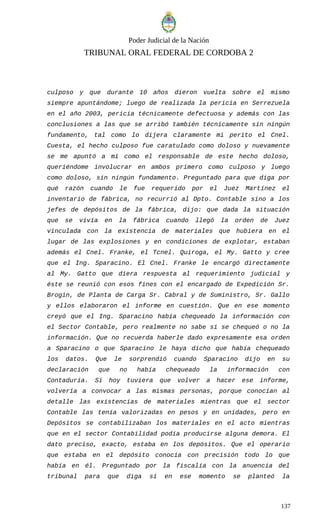 Poder Judicial de la Nación
TRIBUNAL ORAL FEDERAL DE CORDOBA 2
culposo y que durante 10 años dieron vuelta sobre el mismo
siempre apuntándome; luego de realizada la pericia en Serrezuela
en el año 2003, pericia técnicamente defectuosa y además con las
conclusiones a las que se arribó también técnicamente sin ningún
fundamento, tal como lo dijera claramente mi perito el Cnel.
Cuesta, el hecho culposo fue caratulado como doloso y nuevamente
se me apuntó a mí como el responsable de este hecho doloso,
queriéndome involucrar en ambos primero como culposo y luego
como doloso, sin ningún fundamento. Preguntado para que diga por
qué razón cuando le fue requerido por el Juez Martínez el
inventario de fábrica, no recurrió al Dpto. Contable sino a los
jefes de depósitos de la fábrica, dijo: que dada la situación
que se vivía en la fábrica cuando llegó la orden de Juez
vinculada con la existencia de materiales que hubiera en el
lugar de las explosiones y en condiciones de explotar, estaban
además el Cnel. Franke, el Tcnel. Quiroga, el My. Gatto y cree
que el Ing. Sparacino. El Cnel. Franke le encargó directamente
al My. Gatto que diera respuesta al requerimiento judicial y
éste se reunió con esos fines con el encargado de Expedición Sr.
Brogin, de Planta de Carga Sr. Cabral y de Suministro, Sr. Gallo
y ellos elaboraron el informe en cuestión. Que en ese momento
creyó que el Ing. Sparacino había chequeado la información con
el Sector Contable, pero realmente no sabe si se chequeó o no la
información. Que no recuerda haberle dado expresamente esa orden
a Sparacino o que Sparacino le haya dicho que había chequeado
los datos. Que le sorprendió cuando Sparacino dijo en su
declaración que no había chequeado la información con
Contaduría. Si hoy tuviera que volver a hacer ese informe,
volvería a convocar a las mismas personas, porque conocían al
detalle las existencias de materiales mientras que el sector
Contable las tenía valorizadas en pesos y en unidades, pero en
Depósitos se contabilizaban los materiales en el acto mientras
que en el sector Contabilidad podía producirse alguna demora. El
dato preciso, exacto, estaba en los depósitos. Que el operario
que estaba en el depósito conocía con precisión todo lo que
había en él. Preguntado por la fiscalía con la anuencia del
tribunal para que diga sí en ese momento se planteó la
137
 