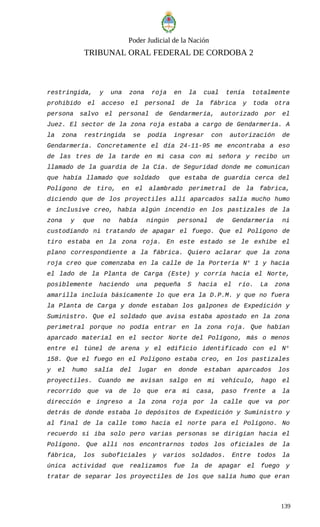 Poder Judicial de la Nación
TRIBUNAL ORAL FEDERAL DE CORDOBA 2
restringida, y una zona roja en la cual tenía totalmente
prohibido el acceso el personal de la fábrica y toda otra
persona salvo el personal de Gendarmería, autorizado por el
Juez. El sector de la zona roja estaba a cargo de Gendarmería. A
la zona restringida se podía ingresar con autorización de
Gendarmería. Concretamente el día 24-11-95 me encontraba a eso
de las tres de la tarde en mi casa con mi señora y recibo un
llamado de la guardia de la Cía. de Seguridad donde me comunican
que había llamado que soldado que estaba de guardia cerca del
Polígono de tiro, en el alambrado perimetral de la fabrica,
diciendo que de los proyectiles allí aparcados salía mucho humo
e inclusive creo, había algún incendio en los pastizales de la
zona y que no había ningún personal de Gendarmería ni
custodiando ni tratando de apagar el fuego. Que el Polígono de
tiro estaba en la zona roja. En este estado se le exhibe el
plano correspondiente a la fábrica. Quiero aclarar que la zona
roja creo que comenzaba en la calle de la Portería N° 1 y hacia
el lado de la Planta de Carga (Este) y corría hacia el Norte,
posiblemente haciendo una pequeña S hacia el río. La zona
amarilla incluía básicamente lo que era la D.P.M. y que no fuera
la Planta de Carga y donde estaban los galpones de Expedición y
Suministro. Que el soldado que avisa estaba apostado en la zona
perimetral porque no podía entrar en la zona roja. Que habían
aparcado material en el sector Norte del Polígono, más o menos
entre el túnel de arena y el edificio identificado con el N°
158. Que el fuego en el Polígono estaba creo, en los pastizales
y el humo salía del lugar en donde estaban aparcados los
proyectiles. Cuando me avisan salgo en mi vehículo, hago el
recorrido que va de lo que era mi casa, paso frente a la
dirección e ingreso a la zona roja por la calle que va por
detrás de donde estaba lo depósitos de Expedición y Suministro y
al final de la calle tomo hacia el norte para el Polígono. No
recuerdo si iba solo pero varias personas se dirigían hacia el
Polígono. Que allí nos encontrarnos todos los oficiales de la
fábrica, los suboficiales y varios soldados. Entre todos la
única actividad que realizamos fue la de apagar el fuego y
tratar de separar los proyectiles de los que salía humo que eran
139
 