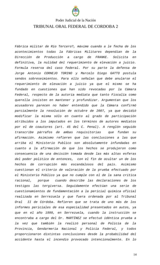 Poder Judicial de la Nación
TRIBUNAL ORAL FEDERAL DE CORDOBA 2
Fábrica militar de Río Tercero?, máxime cuando a le fecha de los
acontecimientos todas la Fábricas Militares dependían de la
Dirección de Producción a cargo de FRANKE. Solicita en
definitiva, la nulidad del requerimiento de elevación a juicio.
Formula reserva del caso federal. Por su parte la defensa de
Jorge Antonio CORNEJO TORINO y Marcelo Diego GATTO postula
sendos sobreseimientos. Para ello señalan que debe anularse el
requerimiento de elevación a juicio ya que el mismo se ha
fundado en cuestiones que han sido revocadas por la Cámara
Federal, respecto de la autoría mediata que tanto Fiscalía como
querella insisten en mantener y profundizar. Argumentan que los
acusadores parecen no haber entendido que la Cámara confirmó
parcialmente la resolución de octubre de 2007, ya que decidió
modificar la misma sólo en cuanto al grado de participación
atribuidos a los imputados en los términos de autores mediatos
por el de coautores (art. 45 del C. Penal). A renglón seguido
transcribe párrafos de ambas requisitorias que fundan su
afirmación. Asimismo refieren que las conclusiones a las que
arriba el Ministerio Publico son absolutamente infundadas en
cuanto a la afirmación de que los hechos se produjeron como
consecuencia de una decisión tomada desde las más altas esferas
del poder político de entonces, con el fin de ocultar un de los
hechos de corrupción más escandalosos del país. Asimismo
cuestionan el criterio de valoración de la prueba efectuado por
el Ministerio Público ya que no cumple con el de la sana critica
racional, porque cuando describe las declaraciones de los
testigos las tergiversa. Seguidamente efectúan una serie de
cuestionamientos de fundamentación a la pericial química oficial
realizada en Serrezuela y que fuera ordenada por al Tribunal
Oral II de Córdoba. Refieren que se trata de uno más de los
informes periciales de esa especialidad presentados en autos, ya
que en el año 1999, en Serrezuela, cuando la instrucción se
encontraba a cargo del Dr. MARTÍNEZ se efectuó idéntica prueba a
la vez que también la realizó personal de Policía de la
Provincia, Gendarmería Nacional y Policía Federal, y todos
proporcionaron distintas conclusiones desde la probabilidad del
accidente hasta el incendio provocado intencionalmente. En lo
14
 