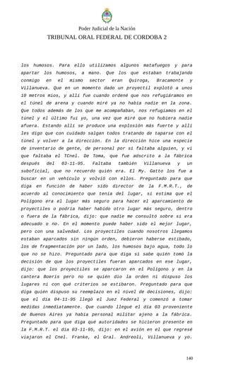 Poder Judicial de la Nación
TRIBUNAL ORAL FEDERAL DE CORDOBA 2
los humosos. Para ello utilizamos algunos matafuegos y para
apartar los humosos, a mano. Que los que estaban trabajando
conmigo en el mismo sector eran Quiroga, Bracamonte y
Villanueva. Que en un momento dado un proyectil explotó a unos
10 metros mios, y allí fue cuando ordené que nos refugiáramos en
el túnel de arena y cuando miré ya no había nadie en la zona.
Que todos además de los que me acompañaban, nos refugiamos en el
túnel y el último fui yo, una vez que miré que no hubiera nadie
afuera. Estando allí se produce una explosión más fuerte y allí
les digo que con cuidado salgan todos tratando de taparse con el
túnel y volver a la dirección. En la dirección hice una especie
de inventario de gente, de personal por si faltaba alguien, y vi
que faltaba el TCnel. De Toma, que fue adscrito a la fábrica
después del 03-11-95. Faltaba también Villanueva y un
suboficial, que no recuerdo quién era. El My. Gatto los fue a
buscar en un vehículo y volvió con ellos. Preguntado para que
diga en función de haber sido director de la F.M.R.T., de
acuerdo al conocimiento que tenía del lugar, si estima que el
Polígono era el lugar más seguro para hacer el aparcamiento de
proyectiles o podría haber habido otro lugar más seguro, dentro
o fuera de la fábrica, dijo: que nadie me consultó sobre si era
adecuado o no. En el momento puede haber sido el mejor lugar,
pero con una salvedad. Los proyectiles cuando nosotros llegamos
estaban aparcados sin ningún orden, debieron haberse estibado,
los de fragmentación por un lado, los humosos bajo agua, todo lo
que no se hizo. Preguntado para que diga si sabe quién tomó la
decisión de que los proyectiles fueran aparcados en ese lugar,
dijo: que los proyectiles se aparcaron en el Polígono y en la
cantera Boeris pero no se quién dio la orden ni dispuso los
lugares ni con qué criterios se estibaron. Preguntado para que
diga quién dispuso su reemplazo en el nivel de decisiones, dijo:
que el día 04-11-95 llegó el Juez Federal y comenzó a tomar
medidas inmediatamente. Que cuando llegué el día 03 proveniente
de Buenos Aires ya había personal militar ajeno a la fábrica.
Preguntado para que diga qué autoridades se hicieron presente en
la F.M.R.T. el día 03-11-95, dijo: en el avión en el que regresé
viajaron el Cnel. Franke, el Gral. Andreoli, Villanueva y yo.
140
 