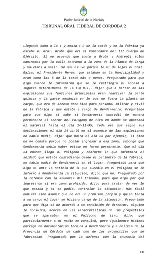 Poder Judicial de la Nación
TRIBUNAL ORAL FEDERAL DE CORDOBA 2
Llegando como a la 1 y media o 2 de la tarde y en la fábrica ya
estaba el Gral. Groba que era el Comandante del III Cuerpo de
Ejército. Sí me acuerdo que junto a Groba y Andreoli solos
caminamos por la calle entrando a la zona de la Planta de Carga
y volvimos a salir. Sé que estuvo porque lo vi de lejos el Gral.
Balza, el Presidente Menem, que estaban en la Municipalidad y
eran como las 6 de la tarde más o menos. Preguntado para que
diga cuándo le informaron que se le restringía el acceso a
lugares determinados de la F.M.R.T., dijo: que a partir de las
explosiones sus funciones principales eran reactivar la parte
química y la parte mecánica en lo que no fuera la planta de
carga, que era de acceso prohibido para personal militar y civil
de la fabrica y que estaba a cargo de Gendarmería. Preguntado
para que diga si sabe si Gendarmería custodió de manera
permanente el sector del Polígono de tiro en donde se aparcaba
el material hasta el día 24-11-95, toda vez que según sus
declaraciones el día 24-11-95 en el momento de las explosiones
no había nadie, dijo: que hasta el día 23 por ejemplo, si bien
no me consta porque no podían ingresar a esa zona, supongo que
Gendarmería debía haber estado en forma permanente. Que el día
24 cuando llego al Polígono y conforme lo que informara el
soldado que estaba custodiando desde el perímetro de la fábrica,
no había nadie de Gendarmería en el lugar. Preguntado para que
diga si ante la noticia de lo que sucedía en el Polígono se le
informó a Gendarmería la situación, dijo: que no. Preguntado por
la defensa con la anuencia del tribunal para que diga por qué
ingresaron si era zona prohibida, dijo: para tratar de ver lo
que pasaba y si se podía, controlar la situación. Más fácil
hubiera sido asumir que no era un problema propio y quien tenía
a su cargo el lugar se hiciera cargo de la situación. Preguntado
para que diga si de acuerdo a su condición de director, alguien
le consultó, acerca de las características de los proyectiles
que se aparcaban en el Polígono de tiro, dijo: que
particularmente a mí nadie me consultó, pero igualmente hicimos
entrega de documentación técnica a Gendarmería y a Policía de la
Provincia de Córdoba de cada uno de los proyectiles que se
fabricaban. Preguntado por la defensa con la anuencia del
141
 