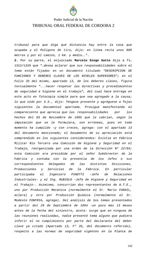 Poder Judicial de la Nación
TRIBUNAL ORAL FEDERAL DE CORDOBA 2
tribunal para que diga qué distancia hay entre la casa que
ocupaba y el Polígono de tiro, dijo: en línea recta unos 800
metros y por el camino, 1 km. y medio….”.
2. Por su parte, el enjuiciado Marcelo Diego Gatto dijo a fs.
1312/1329 que “…desea aclarar que sus responsabilidades sobre el
tema están fijadas en un documento titulado “DESCRIPCION DE
FUNCIONES Y DEBERES CLAVES DE LOS NIVELES SUPERIORES"; en el
Folio 35 del mismo, apartado 13, de los deberes claves, figura
textualmente “...hacer respetar las directivas y procedimientos
de seguridad e higiene en el trabajo”, del cual hace entrega en
este acto en fotocopia simple para que sea agregado a la causa;
lo que oído por S.S., dijo: Téngase presente y agréguese a fojas
siguientes la documental aportada. Prosigue manifestando el
compareciente que aprecia que las responsabilidades por los
hechos del 03 de Noviembre de 1995 que le cabrían, según la
imputación que se le formulara, son erróneas, pues en todo
momento ha cumplido –y con creces, agrega— con el apartado 13
del documento mencionado; el basamento de su apreciación está
comprendido en los siguientes considerandos: Existía en Fábrica
Militar Río Tercero una Comisión de Higiene y Seguridad en el
Trabajo, reorganizada por una orden de la Dirección Nº 22/94;
esta Comisión era presidida por el señor Subdirector de la
Fábrica y contaba con la presencia de los Jefes o sus
correspondientes Delegados de las distintas Divisiones,
Producciones y Servicios de la Fábrica. En particular
participaba el Ingeniero PINOTTI –Jefe de Relaciones
Industriales- y el Ing. RUBIOLO -Jefe de Higiene y Seguridad en
el Trabajo-. Asimismo, concurrían dos representantes de A.T.E.,
uno por Producción Mecánica (normalmente el Sr. Mario FARAIL,
aclara) y otro por Producción Química (normalmente el Sr.
Modesto FONFRIA, agrega). Del análisis de 1os temas presentados
a partir del 29 de Septiembre de 1994 -un poco más 13 meses
antes de la fecha del siniestro, acota- surge que en ninguna de
las reuniones realizadas, nadie presentó tema alguno que pudiera
inferir el no cumplimiento por parte del declarante del deber
clave ya citado (Apartado 13, Fº 35, del documento referido),
respecto a las normas de seguridad vigentes en la Planta de
142
 