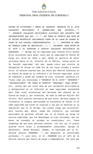 Poder Judicial de la Nación
TRIBUNAL ORAL FEDERAL DE CORDOBA 2
ESTADO DE EXTINTORES Y BOCAS DE INCENDIO. DENUNCIE EN EL ACTO
CUALQUIER DEFICIENCIA O ANORMALIDAD QUE ADVIERTA...";
“...DENUNCIE CUALQUIER DEFICIENCIA ELECTRICA QUE ADVIERTA POR
INSIGNIFICANTE QUE SEA..."; "...NO TENGA NI PERMITA QUE HAYA EN
SU SECTOR MATERIALES INFLAMABLES FUERA DE SU LUGAR DE GUARDA NI
FUERA DE SUS ENVASES CORRESPONDIENTES..."; “...MANTENGA SU AREA
DE TRABAJO LIBRE DE OBSTACULOS..."; “...COLABORE! HAGA NOTAR EN
EL ACTO A SU SUPERIOR O CAPATAZ CUALQUIER DEFICIENCIA DE
SEGURIDAD...". Agrega que ha compilado esas órdenes entre muchas
otras existentes para dejar claro que la seguridad en Planta de
Carga era tarea de todos y que, desde el operario de menor
jerarquía hasta el Sr. Director de la Fábrica, tenían parte en
la función seguridad. Aún más, queda claro que existía la
obligación de actuar en cada uno de los casos citados y muchos
otros. El dicente expresa que las veces que observó falencias en
la Planta de Carga en lo referente a la función seguridad, actuó
de inmediato y puede dar ejemplo de ello. Asimismo, palabras y/o
frases como las enunciadas (-"DENUNCIE EN EL ACTO!" "DENUNCIE!"
"INSIGNIFICANTE" "NO TENGA NI PERMITA" "MANTENGA" "HAGA NOTAR",
etc., acota) dan una clara idea de una concepción participativa
y obligacional en lo referente al tema seguridad, entendible
para todo nivel intelectual del personal del plantel de la
Planta de Carga y, por extensión, de toda la Fábrica Militar Río
Tercero. Deja expresa constancia de que nunca, persona alguna le
transmitió en ninguna oportunidad la existencia de fallas en el
tema seguridad que estén en relación a las que se observan en la
imputación que se le dirige, las cuales niega que existieran;
pero resulta que, ahora, luego del siniestro, una cantidad
apreciable de personas afirman que en la Planta de Carga no
existía seguridad, que los matafuegos no eran revisados, que las
bocas de incendio no estaban en condiciones, etc. Tiene
sospechas de que esas personas mienten -tal vez con un previo
acuerdo entre ellas y probablemente asesorados, agrega el
declarante-. Desea destacar, además, lo expresado por el Sr.
Ricardo Antonio PEGORARO: "...las mangueras se encontraban
pinchadas..."; pues bien, el Sr. PEGORARO era el Jefe de la
Oficina Técnica del Centro de Carga y Complementos, fue jefe del
144
 