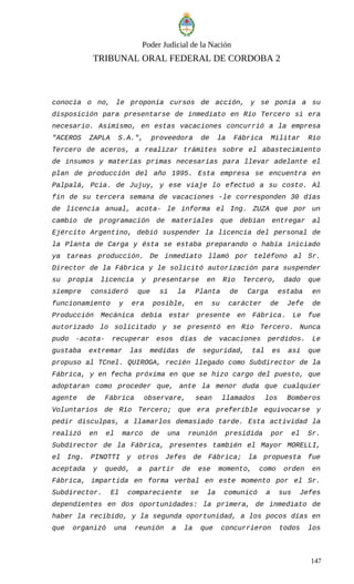 Poder Judicial de la Nación
TRIBUNAL ORAL FEDERAL DE CORDOBA 2
conocía o no, le proponía cursos de acción, y se ponía a su
disposición para presentarse de inmediato en Río Tercero si era
necesario. Asimismo, en estas vacaciones concurrió a la empresa
"ACEROS ZAPLA S.A.", proveedora de la Fábrica Militar Río
Tercero de aceros, a realizar trámites sobre el abastecimiento
de insumos y materias primas necesarias para llevar adelante el
plan de producción del año 1995. Esta empresa se encuentra en
Palpalá, Pcia. de Jujuy, y ese viaje lo efectuó a su costo. Al
fin de su tercera semana de vacaciones -le corresponden 30 días
de licencia anual, acota- le informa el Ing. ZUZA que por un
cambio de programación de materiales que debían entregar al
Ejército Argentino, debió suspender la licencia del personal de
la Planta de Carga y ésta se estaba preparando o había iniciado
ya tareas producción. De inmediato llamó por teléfono al Sr.
Director de la Fábrica y le solicitó autorización para suspender
su propia licencia y presentarse en Río Tercero, dado que
siempre consideró que si la Planta de Carga estaba en
funcionamiento y era posible, en su carácter de Jefe de
Producción Mecánica debía estar presente en Fábrica. Le fue
autorizado lo solicitado y se presentó en Río Tercero. Nunca
pudo -acota- recuperar esos días de vacaciones perdidos. Le
gustaba extremar las medidas de seguridad, tal es así que
propuso al TCnel. QUIROGA, recién llegado como Subdirector de la
Fábrica, y en fecha próxima en que se hizo cargo del puesto, que
adoptaran como proceder que, ante la menor duda que cualquier
agente de Fábrica observare, sean llamados los Bomberos
Voluntarios de Río Tercero; que era preferible equivocarse y
pedir disculpas, a llamarlos demasiado tarde. Esta actividad la
realizó en el marco de una reunión presidida por el Sr.
Subdirector de la Fábrica, presentes también el Mayor MORELLI,
el Ing. PINOTTI y otros Jefes de Fábrica; la propuesta fue
aceptada y quedó, a partir de ese momento, como orden en
Fábrica, impartida en forma verbal en este momento por el Sr.
Subdirector. El compareciente se la comunicó a sus Jefes
dependientes en dos oportunidades: la primera, de inmediato de
haber la recibido, y la segunda oportunidad, a los pocos días en
que organizó una reunión a la que concurrieron todos los
147
 