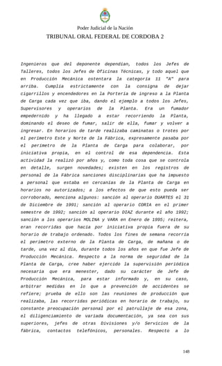 Poder Judicial de la Nación
TRIBUNAL ORAL FEDERAL DE CORDOBA 2
Ingenieros que del deponente dependían, todos los Jefes de
Talleres, todos los Jefes de Oficinas Técnicas, y todo aquel que
en Producción Mecánica ostentara la categoría 11 "A" para
arriba. Cumplía estrictamente con la consigna de dejar
cigarrillos y encendedores en la Portería de ingreso a la Planta
de Carga cada vez que iba, dando el ejemplo a todos los Jefes,
Supervisores y operarios de la Planta. Era un fumador
empedernido y ha llegado a estar recorriendo la Planta,
dominando el deseo de fumar, salir de ella, fumar y volver a
ingresar. En horarios de tarde realizaba caminatas o trotes por
el perímetro Este y Norte de la Fábrica, expresamente pasaba por
el perímetro de la Planta de Carga para colaborar, por
iniciativa propia, en el control de esa dependencia. Esta
actividad la realizó por años y, como toda cosa que se controla
en detalle, surgen novedades; existen en los registros de
personal de la Fábrica sanciones disciplinarias que ha impuesto
a personal que estaba en cercanías de la Planta de Carga en
horarios no autorizados; a los efectos de que esto pueda ser
corroborado, menciona algunos: sanción al operario DUARTES el 31
de Diciembre de 1991; sanción al operario CORIA en el primer
semestre de 1992; sanción al operario DIAZ durante el año 1992;
sanción a los operarios MOLINA y VARA en Enero de 1995; reitera,
eran recorridas que hacía por iniciativa propia fuera de su
horario de trabajo ordenado. Todos los fines de semana recorría
el perímetro externo de la Planta de Carga, de mañana o de
tarde, una vez al día, durante todos los años en que fue Jefe de
Producción Mecánica. Respecto a la norma de seguridad de la
Planta de Carga, cree haber ejercido la supervisión periódica
necesaria que era menester, dado su carácter de Jefe de
Producción Mecánica, para estar informado y, en su caso,
arbitrar medidas en lo que a prevención de accidentes se
refiere; prueba de ello son las reuniones de producción que
realizaba, las recorridas periódicas en horario de trabajo, su
constante preocupación personal por el patrullaje de esa zona,
el diligenciamiento de variada documentación, ya sea con sus
superiores, jefes de otras Divisiones y/o Servicios de la
fábrica, contactos telefónicos, personales. Respecto a lo
148
 