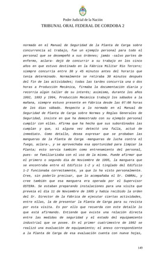 Poder Judicial de la Nación
TRIBUNAL ORAL FEDERAL DE CORDOBA 2
normado en el Manual de Seguridad de la Planta de Carga sobre
concurrencia al trabajo, fue un ejemplo personal para todo el
personal que se desempeñó a sus órdenes; jamás -salvo partes de
enfermo, aclara- dejó de concurrir a su trabajo en los cinco
años en que estuvo destinado en la Fábrica Militar Río Tercero;
siempre concurría entre 30 y 45 minutos antes del horario que
tenía determinado. Normalmente se retiraba 30 minutos después
del fin de las actividades; todas las tardes concurría una o dos
horas a Producción Mecánica, firmaba la documentación diaria y
recorría algún taller de su interés; asimismo, durante los años
1992, 1993 y 1994, Producción Mecánica trabajó los sábados a la
mañana, siempre estuvo presente en Fábrica desde las 07:00 horas
de los días sábado. Respecto a lo normado en el Manual de
Seguridad de Planta de Carga sobre Normas y Reglas Generales de
Seguridad, insiste en que ha demostrado con su ejemplo personal
cumplir con ellas. Afirma que ha hecho que sus subordinados las
cumplan y que, si alguna vez detectó una falla, actuó de
inmediato. Como detalle, desea expresar que se probaban las
mangueras de la Planta de Carga -mangueras de lucha contra el
fuego, aclara-, y se aprovechaba esa oportunidad para limpiar la
Planta; esto servía también como entrenamiento del personal,
pues- se familiarizaba con el uso de la misma. Puede afirmar que
el primero o segundo día de Noviembre de 1995, la manguera que
se encontraba entre el Edificio 1-2 y el tinglado del Edificio
1-2 funcionaba correctamente, ya que lo ha visto personalmente.
Cree, sin poderlo precisar, que lo acompañaba el Sr. CABRAL, y
cree también que esa manguera era operada por el Supervisor
OSTERA. Se estaban preparando instalaciones para una visita que
preveía el día 11 de Noviembre de 1995 y había recibido la orden
del Sr. Director de la Fábrica de ejecutar ciertas actividades,
entre ellas, la de presentar la Planta de Carga para su revista
por esta visita. Es por ello que recuerda con este detalle lo
que está afirmando. Entiende que existe una relación directa
entre las medidas de seguridad y el estado del equipamiento
industrial que se posee. En el primer cuatrimestre de 1992 se
realizó una evaluación de equipamiento; el anexo correspondiente
a la Planta de Carga de esa evaluación cuenta con nueve hojas,
149
 