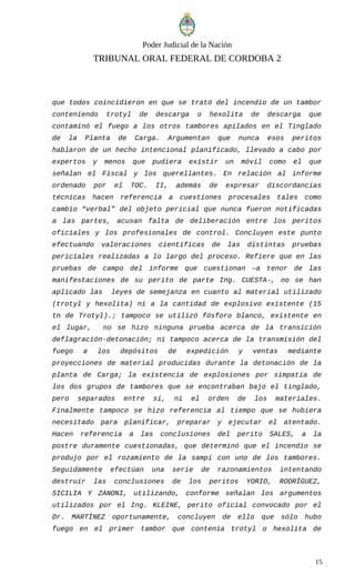 Poder Judicial de la Nación
TRIBUNAL ORAL FEDERAL DE CORDOBA 2
que todos coincidieron en que se trató del incendio de un tambor
conteniendo trotyl de descarga o hexolita de descarga que
contaminó el fuego a los otros tambores apilados en el Tinglado
de la Planta de Carga. Argumentan que nunca esos peritos
hablaron de un hecho intencional planificado, llevado a cabo por
expertos y menos que pudiera existir un móvil como el que
señalan el Fiscal y los querellantes. En relación al informe
ordenado por el TOC. II, además de expresar discordancias
técnicas hacen referencia a cuestiones procesales tales como
cambio “verbal” del objeto pericial que nunca fueron notificadas
a las partes, acusan falta de deliberación entre los peritos
oficiales y los profesionales de control. Concluyen este punto
efectuando valoraciones científicas de las distintas pruebas
periciales realizadas a lo largo del proceso. Refiere que en las
pruebas de campo del informe que cuestionan –a tenor de las
manifestaciones de su perito de parte Ing. CUESTA-, no se han
aplicado las leyes de semejanza en cuanto al material utilizado
(trotyl y hexolita) ni a la cantidad de explosivo existente (15
tn de Trotyl).; tampoco se utilizó fósforo blanco, existente en
el lugar, no se hizo ninguna prueba acerca de la transición
deflagración-detonación; ni tampoco acerca de la transmisión del
fuego a los depósitos de expedición y ventas mediante
proyecciones de material producidas durante la detonación de la
planta de Carga; la existencia de explosiones por simpatía de
los dos grupos de tambores que se encontraban bajo el tinglado,
pero separados entre sí, ni el orden de los materiales.
Finalmente tampoco se hizo referencia al tiempo que se hubiera
necesitado para planificar, preparar y ejecutar el atentado.
Hacen referencia a las conclusiones del perito SALES, a la
postre duramente cuestionadas, que determinó que el incendio se
produjo por el rozamiento de la sampi con uno de los tambores.
Seguidamente efectúan una serie de razonamientos intentando
destruir las conclusiones de los peritos YORIO, RODRÍGUEZ,
SICILIA Y ZANONI, utilizando, conforme señalan los argumentos
utilizados por el Ing. KLEINE, perito oficial convocado por el
Dr. MARTÍNEZ oportunamente, concluyen de ello que sólo hubo
fuego en el primer tambor que contenía trotyl o hexolita de
15
 
