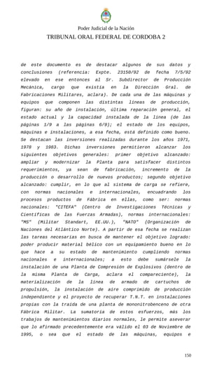 Poder Judicial de la Nación
TRIBUNAL ORAL FEDERAL DE CORDOBA 2
de este documento es de destacar algunos de sus datos y
conclusiones (referencia: Expte. 23150/92 de fecha 7/5/92
elevado en ese entonces al Sr. Subdirector de Producción
Mecánica, cargo que existía en la Dirección Gral. de
Fabricaciones Militares, aclara). De cada una de las máquinas y
equipos que componen las distintas líneas de producción,
figuran: su año de instalación, última reparación general, el
estado actual y la capacidad instalada de la línea (de las
páginas 1/9 a las páginas 6/9); el estado de los equipos,
máquinas e instalaciones, a esa fecha, está definido como bueno.
Se destacan las inversiones realizadas durante los años 1971,
1978 y 1983. Dichas inversiones permitieron alcanzar los
siguientes objetivos generales: primer objetivo alcanzado:
ampliar y modernizar la Planta para satisfacer distintos
requerimientos, ya sean de fabricación, incremento de la
producción o desarrollo de nuevos productos; segundo objetivo
alcanzado: cumplir, en lo que al sistema de carga se refiere,
con normas nacionales e internacionales, encuadrando los
procesos productos de Fábrica en ellas, como ser: normas
nacionales: "CITEFA" (Centro de Investigaciones Técnicas y
Científicas de las Fuerzas Armadas), normas internacionales:
"MS" (Militar Standart, EE.UU.), "NATO" (Organización de
Naciones del Atlántico Norte). A partir de esa fecha se realizan
las tareas necesarias en busca de mantener el objetivo logrado:
poder producir material bélico con un equipamiento bueno en lo
que hace a su estado de mantenimiento cumpliendo normas
nacionales e internacionales; a esto debe sumársele la
instalación de una Planta de Compresión de Explosivos (dentro de
la misma Planta de Carga, aclara el compareciente), la
materialización de la línea de armado de cartuchos de
propulsión, la instalación de aire comprimido de producción
independiente y el proyecto de recuperar T.N.T. en instalaciones
propias con la traída de una planta de mononitrobenceno de otra
Fábrica Militar. La sumatoria de estos esfuerzos, más los
trabajos de mantenimientos diarios normales, le permite aseverar
que lo afirmado precedentemente era válido el 03 de Noviembre de
1995, o sea que el estado de las máquinas, equipos e
150
 
