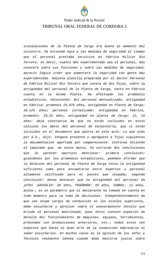 Poder Judicial de la Nación
TRIBUNAL ORAL FEDERAL DE CORDOBA 2
instalaciones de la Planta de Carga era bueno al momento del
siniestro. Se entiende hace a las medidas de seguridad el tiempo
que el personal prestaba servicios en Fábrica Militar Río
Tercero, es decir, cuanto más experimentado sea el personal, más
conocerá sobre sus funciones y sobre las medidas de seguridad;
aprecio lógico creer que aumentará la seguridad con gente más
experimentada. Adjunta planilla preparada por el Sector Personal
de Fábrica Militar Río Tercero que consta de dos fojas, sobre la
antigüedad del personal de la Planta de Carga, tanto en Fábrica
cuanto en la misma Planta. Ha efectuado los promedios
estadísticos, obteniendo: del personal mensualizado, antigüedad
en Fábrica: promedio 24,875 años, antigüedad en Planta de Carga:
10.125 años; personal jornalizado: antigüedad en Fábrica,
promedio: 16,25 años, antigüedad en planta de Carga: 12, 15
años: deja constancia de que no están incluídos en estos
cálculos los datos del personal de Carpintería, que sí están
incluídos en el documento que aporta en este acto. Lo que oído
por S.S., dijo: téngase presente y agréguese a fojas siguientes
la documentación aportada por compareciente. Continúa diciendo
el imputado que, de estos datos, ha extraído dos conclusiones
que le parecen oportuno mencionar: primera conclusión:
guiándonos por los promedios estadísticos, podemos afirmar que
la dotación del personal de Planta de Carga tenía la antigüedad
suficiente como para encuadrarse entre expertos y personal
altamente calificado para el puesto que ocupaba; segunda
conclusión: desea destacar que la antigüedad del personal de
jefes -GAVIGLIO: 38 años, PEGORARO: 40 años, CABRAL: 11 años,
acota-, es un parámetro que el declarante ha tomado en cuenta en
todo momento para la toma de decisiones. Independientemente de
que uno ocupe cargos de conducción en los niveles superiores,
debe escucharse y apreciar sobre el asesoramiento técnico que
brinda el personal mencionado, pues éstos conocen aspectos de
detalle del funcionamiento de máquinas, equipos, herramientas,
problemas con producciones anteriores, etc.; todos estos son
aspectos que hacen al buen arte de la conducción empresaria el
saber escucharlos. En muchos casos es la opinión de los Jefes y
Técnicos realmente idónea cuando debe emitirse juicio sobre
151
 