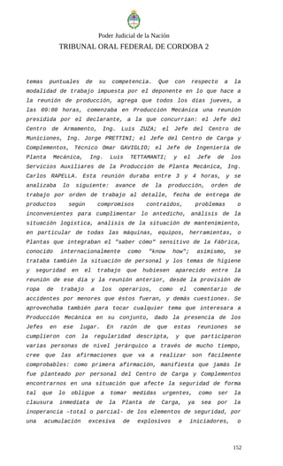 Poder Judicial de la Nación
TRIBUNAL ORAL FEDERAL DE CORDOBA 2
temas puntuales de su competencia. Que con respecto a la
modalidad de trabajo impuesta por el deponente en lo que hace a
la reunión de producción, agrega que todos los días jueves, a
las 09:00 horas, comenzaba en Producción Mecánica una reunión
presidida por el declarante, a la que concurrían: el Jefe del
Centro de Armamento, Ing. Luis ZUZA; el Jefe del Centro de
Municiones, Ing. Jorge PRETTINI; el Jefe del Centro de Carga y
Complementos, Técnico Omar GAVIGLIO; el Jefe de Ingeniería de
Planta Mecánica, Ing. Luis TETTAMANTI; y el Jefe de los
Servicios Auxiliares de la Producción de Planta Mecánica, Ing.
Carlos RAPELLA. Esta reunión duraba entre 3 y 4 horas, y se
analizaba lo siguiente: avance de la producción, orden de
trabajo por orden de trabajo al detalle, fecha de entrega de
productos según compromisos contraídos, problemas o
inconvenientes para cumplimentar lo antedicho, análisis de la
situación logística, análisis de la situación de mantenimiento,
en particular de todas las máquinas, equipos, herramientas, o
Plantas que integraban el "saber cómo" sensitivo de la Fábrica,
conocido internacionalmente como "know how"; asimismo, se
trataba también la situación de personal y los temas de higiene
y seguridad en el trabajo que hubiesen aparecido entre la
reunión de ese día y la reunión anterior, desde la provisión de
ropa de trabajo a los operarios, como el comentario de
accidentes por menores que éstos fueran, y demás cuestiones. Se
aprovechaba también para tocar cualquier tema que interesara a
Producción Mecánica en su conjunto, dado la presencia de los
Jefes en ese lugar. En razón de que estas reuniones se
cumplieron con la regularidad descripta, y que participaron
varias personas de nivel jerárquico a través de mucho tiempo,
cree que las afirmaciones que va a realizar son fácilmente
comprobables: como primera afirmación, manifiesta que jamás le
fue planteado por personal del Centro de Carga y Complementos
encontrarnos en una situación que afecte la seguridad de forma
tal que lo obligue a tomar medidas urgentes, como ser la
clausura inmediata de la Planta de Carga, ya sea por la
inoperancia –total o parcial- de los elementos de seguridad, por
una acumulación excesiva de explosivos e iniciadores, o
152
 