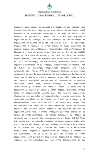 Poder Judicial de la Nación
TRIBUNAL ORAL FEDERAL DE CORDOBA 2
cualquier otra causa; su segunda afirmación es que tampoco tuvo
indicaciones de este tipo de persona alguna de cualquier nivel
jerárquico de cualquier dependencia de Fábrica Militar Río
Tercero, en particular, jamás fue alertado por Higiene y
Seguridad en el Trabajo; sí tuvo noticias de los volúmenes de
explosivos en Planta de Carga, ya sea de T.N.T. de descarga,
proyectiles a reparar, u otros productos cuyos elementos de
desarme puedan ser peligrosos; normalmente, esta información le
llegaba a través de volantes emitidos por el Sr. Sergio CABRAL
-Jefe de la Planta de Carga- y por cada uno de ellos realizó
alguna gestión, como por ejemplo, con el servicio de Ventas por
el T.N.T. de descarga; con Suministros, Relaciones Industriales,
Higiene y Seguridad en el Trabajo, Subdirección, Dirección, por
el T.N.T. de descarga, proyectiles cargados con T.N.T.
confinado, etc. Fue el Jefe de Producción Mecánica un interesado
permanente en que la concentración de explosivos en la Planta de
Carga sea lo más baja posible siempre, y por ello jamás dejó de
dar curso a cualquier pedido que al respecto se le hubiere
realizado. Ahora bien, nunca aconsejó a sus superiores
-Subdirector y Director de Fábrica- sobre la necesidad de
clausurar la Planta de Carga y tomar medidas extremas, porque
tanto el compareciente cuanto esos dos niveles superiores,
efectuaron los cálculos correspondientes y nunca superaron, la
capacidad instalada de la Planta con T.N.T. de proceso, y el
almacenamiento transitorio de T.N.T. de descarga y proyectiles
sin espoletas se hacía en el lugar menos peligroso de Fábrica
Militar Río Tercero donde existían las mejores medidas de
seguridad para ello, y donde trabajaba personal idóneo en el
manejo de estos materiales. En líneas generales, se refiere al
tinglado que se encontraba inmediatamente al Oeste del Edificio
1.2. Acota que, de haberle constado en algún momento estar ante
una situación de riesgo, sin más hubiera procedido a la clausura
de la Planta de Carga, alertar de inmediato a Relaciones
Industriales (Higiene y Seguridad en el Trabajo) e informar a
sus superiores. No lo hizo, no por ser incapaz de tomar
decisiones, sino porque no advirtió la necesidad de hacerlo y,
reitera, no fue advertido por sus Jefes dependientes de que
153
 