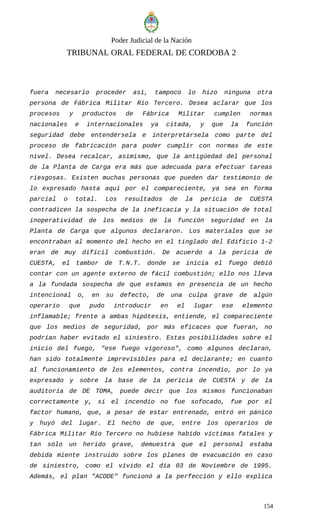 Poder Judicial de la Nación
TRIBUNAL ORAL FEDERAL DE CORDOBA 2
fuera necesario proceder así, tampoco lo hizo ninguna otra
persona de Fábrica Militar Río Tercero. Desea aclarar que los
procesos y productos de Fábrica Militar cumplen normas
nacionales e internacionales ya citada, y que la función
seguridad debe entendérsela e interpretársela como parte del
proceso de fabricación para poder cumplir con normas de este
nivel. Desea recalcar, asimismo, que la antigüedad del personal
de la Planta de Carga era más que adecuada para efectuar tareas
riesgosas. Existen muchas personas que pueden dar testimonio de
lo expresado hasta aquí por el compareciente, ya sea en forma
parcial o total. Los resultados de la pericia de CUESTA
contradicen la sospecha de la ineficacia y la situación de total
inoperatividad de los medios de la función seguridad en la
Planta de Carga que algunos declararon. Los materiales que se
encontraban al momento del hecho en el tinglado del Edificio 1-2
eran de muy difícil combustión. De acuerdo a la pericia de
CUESTA, el tambor de T.N.T. donde se inicia el fuego debió
contar con un agente externo de fácil combustión; ello nos lleva
a la fundada sospecha de que estamos en presencia de un hecho
intencional o, en su defecto, de una culpa grave de algún
operario que pudo introducir en el lugar ese elemento
inflamable; frente a ambas hipótesis, entiende, el compareciente
que los medios de seguridad, por más eficaces que fueran, no
podrían haber evitado el siniestro. Estas posibilidades sobre el
inicio del fuego, "ese fuego vigoroso", como algunos declaran,
han sido totalmente imprevisibles para el declarante; en cuanto
al funcionamiento de los elementos, contra incendio, por lo ya
expresado y sobre la base de la pericia de CUESTA y de la
auditoría de DE TOMA, puede decir que los mismos funcionaban
correctamente y, si el incendio no fue sofocado, fue por el
factor humano, que, a pesar de estar entrenado, entró en pánico
y huyó del lugar. El hecho de que, entre los operarios de
Fábrica Militar Río Tercero no hubiese habido víctimas fatales y
tan sólo un herido grave, demuestra que el personal estaba
debida miente instruido sobre los planes de evacuación en caso
de siniestro, como el vivido el día 03 de Noviembre de 1995.
Además, el plan "ACODE" funcionó a la perfección y ello explica
154
 