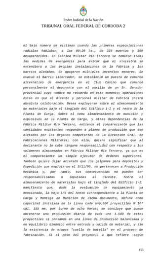 Poder Judicial de la Nación
TRIBUNAL ORAL FEDERAL DE CORDOBA 2
el bajo número de víctimas cuando las primeras especulaciones
radiales hablaban, a las 09:20 hs., de 220 muertos y 300
desaparecidos. En Fábrica Militar Río Tercero se tomaron todas
las medidas de emergencia para evitar que el siniestro se
extendiera a las propias instalaciones de la Fábrica y los
barrios aledaños. Se apagaron múltiples incendios menores. Se
evacuó el Barrio Libertador, se estableció un puesto de comando
alternativo de emergencia en el Club Casino que comandó
personalmente el deponente con el auxilio de un Sr. Senador
provincial cuyo nombre no recuerda en este momento; operaciones
éstas en que el dicente y personal militar de Fábrica prestó
absoluta colaboración. Desea explayarse sobre el almacenamiento
de materiales bajo el tinglado del Edificio 1-2 y el resto de la
Planta de Carga. Sobre el tema almacenamiento de munición y
explosivos en la Planta de Carga, y otras dependencias de la
Fábrica Militar Río Tercero, entiende el compareciente que las
cantidades existentes responden a planes de producción que son
dictados por los órganos competentes de la Dirección Gral. de
Fabricaciones Militares; con ello, quiere significar que al
declarante no le cabe ninguna responsabilidad con respecto a los
volúmenes almacenados en Fábrica Militar Río Tercero, ya que es
el compareciente un simple ejecutor de órdenes superiores.
También quiere dejar aclarado que los galpones para depósitos y
Expedición que explotaron el 3/11/95, no pertenecen a Producción
Mecánica y, por tanto, sus consecuencias no pueden ser
responsabilizadas o imputadas al dicente. Sobre el
almacenamiento de materiales bajo el tinglado del Edificio 1-2,
manifiesta que, dada la evaluación de equipamiento ya
mencionada, la hoja 1/9 del Anexo correspondiente a la Planta de
Carga y Montaje de Munición de dicho documento, define como
capacidad instalada de la línea cada uno.500 proyectiles M 107
cal. 155 mm. por turno de ocho horas; se concluye que puede
obtenerse una producción diaria de cada uno 1.500 de estos
proyectiles si pensamos en una línea de producción balanceada y
en equilibrio dinámico entre entrada y salida de material, y sin
la existencia de etapas "cuello de botella" en el proceso de
fabricación. Si el peso del proyectil a que refiere -según
155
 