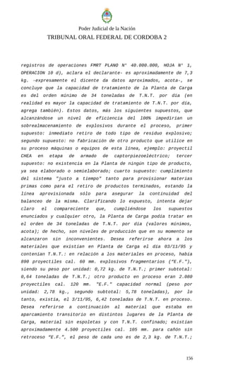Poder Judicial de la Nación
TRIBUNAL ORAL FEDERAL DE CORDOBA 2
registros de operaciones FMRT PLANO N° 40.000.000, HOJA N° 1,
OPERACION 10 d), aclara el declarante- es aproximadamente de 7,3
kg. -expresamente el dicente da datos aproximados, acota-, se
concluye que la capacidad de tratamiento de la Planta de Carga
es del orden mínimo de 34 toneladas de T.N.T. por día (en
realidad es mayor la capacidad de tratamiento de T.N.T. por día,
agrega también). Estos datos, más los siguientes supuestos, que
alcanzándose un nivel de eficiencia del l00% impedirían un
sobrealmacenamiento de explosivos durante el proceso, primer
supuesto: inmediato retiro de todo tipo de residuo explosivo;
segundo supuesto: no fabricación de otro producto que utilice en
su proceso máquinas o equipos de esta línea, ejemplo: proyectil
CHEA en etapa de armado de captorpiezoeléctrico; tercer
supuesto: no existencia en la Planta de ningún tipo de producto,
ya sea elaborado o semielaborado; cuarto supuesto: cumplimiento
del sistema "justo a tiempo" tanto para provisionar materias
primas como para el retiro de productos terminados, estando la
línea aprovisionada sólo para asegurar la continuidad del
balanceo de la misma. Clarificando lo expuesto, intenta dejar
claro el compareciente que, cumpliéndose los supuestos
enunciados y cualquier otro, la Planta de Carga podía tratar en
el orden de 34 toneladas de T.N.T. por día (valores mínimos,
acota); de hecho, son niveles de producción que en su momento se
alcanzaron sin inconvenientes. Desea referirse ahora a los
materiales que existían en Planta de Carga el día 03/11/95 y
contenían T.N.T.: en relación a los materiales en proceso, había
890 proyectiles cal. 60 mm. explosivos fragmentarios (“E.F."),
siendo su peso por unidad: 0,72 kg. de T.N.T.; primer subtotal:
0,64 toneladas de T.N.T.; otro producto en proceso eran 2.080
proyectiles cal. 120 mm. "E.F." capacidad normal (peso por
unidad: 2,78 kg., segundo subtotal: 5,78 toneladas), por lo
tanto, existía, el 3/11/95, 6,42 toneladas de T.N.T. en proceso.
Desea referirse a continuación al material que estaba en
aparcamiento transitorio en distintos lugares de la Planta de
Carga, material sin espoletas y con T.N.T. confinado; existían
aproximadamente 4.500 proyectiles cal. 105 mm. para cañón sin
retroceso “E.F.”, el peso de cada uno es de 2,3 kg. de T.N.T.;
156
 