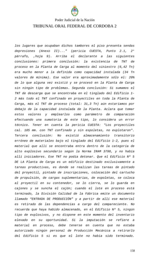 Poder Judicial de la Nación
TRIBUNAL ORAL FEDERAL DE CORDOBA 2
los lugares que ocupaban dichos tambores el piso presenta sendas
depresiones (Anexo II)..." (pericia CUESTA, Punto 2.1, 2°
párrafo, ,hoja 9). Arriba el declarante a las siguientes
conclusiones: primera conclusión: la existencia de TNT de
proceso en la Planta de Carga al momento del siniestro (6,42 Tn)
era mucho menor a la definida como capacidad instalada (34 Tn
valores de mínima). Ese valor era aproximadamente sólo el: 20%
de lo que alguna vez existió y se procesó en la Planta de Carga
sin ningún tipo de problemas. Segunda conclusión: Si sumamos el
TNT de descarga que se encontraba en el tinglado del Edificio 1-
2 más todo el TNT confinado en proyectiles en toda la Planta de
Carga, más el TNT de proceso (total: 31,3 Tn) aún estaríamos por
debajo de la capacidad instalada de la Planta. Aclara que tomar
estos valores y emplearlos como parámetro de comparación
efectuando una sumatoria de este tipo, lo considera un error
técnico. Tener en cuenta la pericia CUESTA: "Los proyectiles
cal. 105 mm. con TNT confinado y sin espoletas, no explotaron".
Tercera conclusión: No existió almacenamiento transitorio
erróneo de materiales bajo el tinglado del Edificio 1-2, pues el
material que allí se encontraba entra dentro de la categoría de
alto explosivo secundario según la Norma IRAM 3798, y no había
allí iniciadores. Ese TNT no podía detonar. Que el Edificio Nº 5
DE LA Planta de Carga es un edificio destinado exclusivamente a
tareas productivas, es donde se realizan las tareas de pintado
del proyectil, pintado de inscripciones, colocación del cartucho
de propulsión, de cargas suplementarias, de espoletas, se coloca
al proyectil en su contenedor, se lo cierra, se lo guarda en
cajones y se suncha el cajón; cuando el lote en proceso está
terminado, la División Calidad de la Fábrica emite un documento
llamado “ENTRADA DE PRODUCCIÓN” y a partir de allí ese material
es retirado de las dependencias a cargo del compareciente. No
recuerda que haya habido almacenado, en el Edificio Nº 5, ningún
tipo de explosivos, y no dispone en este momento del inventario
elevado en su oportunidad. Si la imputación se refiere a
material en proceso, debe tenerse en cuenta que no estaba
autorizado ningún personal de Producción Mecánica a retirarlo
del Edificio 5 si es que el lote no había sido terminado.
158
 