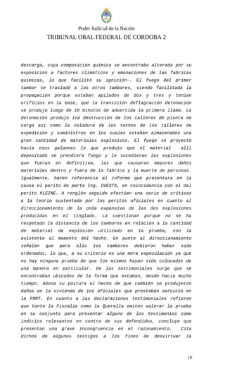 Poder Judicial de la Nación
TRIBUNAL ORAL FEDERAL DE CORDOBA 2
descarga, cuya composición química se encontraba alterada por su
exposición a factores climáticos y emanaciones de las fabricas
químicas, lo que facilitó su ignición-. El fuego del primer
tambor se trasladó a los otros tambores, viendo facilitada la
propagación porque estaban apilados de dos y tres y tenían
orificios en la base, que la transición deflagración detonación
se produjo luego de 10 minutos de advertida la primera llama. La
detonación produjo loa destrucción de los talleres de planta de
carga asi como la voladura de los techos de los talleres de
expedición y suministros en los cuales estaban almacenados una
gran cantidad de materiales explosivos. El fuego se proyectó
hacia esos galpones lo que produjo que el material allí
depositado se prendiera fuego y le sucedieran las explosiones
que fueran en definitiva, las que causaran mayores daños
materiales dentro y fuera de la fábrica y la muerte de personas.
Igualmente, hacen referencia al informe que presentara en la
causa el perito de parte Ing. CUESTA, en coincidencia con el del
perito KLEINE. A renglón seguido efectúan una serie de críticas
a la teoría sustentada por los peritos oficiales en cuanto al
direccionamiento de la onda expansiva de las dos explosiones
producidas en el tinglado. La cuestionan porque no se ha
respetado la distancia de los tambores en relación a la cantidad
de material de explosión utilizado en la prueba, con la
existente al momento del hecho. En punto al direccionamiento
señalan que para ello los tambores debieron haber sido
ordenados, lo que, a su criterio es una mera especulación ya que
no hay ninguna prueba de que los mismos hayan sido colocados de
una manera en particular. De las testimoniales surge que se
encontraban ubicados de la forma que estaban, desde hacía mucho
tiempo. Abona su postura el hecho de que también se produjeron
daños en la vivienda de los oficiales que prestaban servicio en
la FMRT. En cuanto a las declaraciones testimoniales refieren
que tanto la Fiscalía como la Querella omiten valorar la prueba
en su conjunto para presentar alguno de los testimonios como
indicios relevantes en contra de sus defendidos, concluye que
presentan una grave incongruencia en el razonamiento. Cita
dichos de algunos testigos a los fines de desvirtuar la
16
 