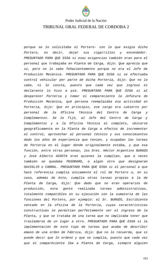 Poder Judicial de la Nación
TRIBUNAL ORAL FEDERAL DE CORDOBA 2
porque se lo solicitaba el Portero- con lo que exigía dicho
Portero, es decir, dejar sus cigarrillos y encendedor.
PREGUNTADO PARA QUE DIGA si esas exigencias también eran para el
personal que trabajaba en Planta de Carga, dijo: Que aprecia que
sí, pero no lo sabe fehacientemente porque no era el Jefe de
Producción Mecánica. PREGUNTADO PARA QUE DIGA si se efectuaba
control vehicular per parte de dicha Portería, dijo: Que no lo
sabe, ni le consta, puesto que cada vez que ingresó el
declarante lo hizo a pie. PREGUNTADO PARA QUE DIGA si al
desparecer Portería y tomar el compareciente la Jefatura de
Producción Mecánica, qué persona reemplazaba esa actividad en
Portería, dijo: Que en principio, ese cargo era cubierto por
personal de la Oficina Técnica del Centro de Carga y
Complementos. Se le fijó, al Jefe del Centro de Carga y
Complementos y a la Oficina Técnica al completo, ubicarse
geográficamente en la Planta de Carga a efectos de incrementar
el control, aprovechar al personal técnico y sus conocimientos
dado los años de experiencia que tenían, y ocupaban las tareas
de Portería en el lugar donde originalmente estaba, y que esa
función, entre otras personas, los Sres. Héctor Argentino BURGOS
y José Alberto ACOSTA eran quienes la cumplían, que a veces
también se quedaba PEGORARO, o algún otro que designaran
GAVIGLIO o CABRAL. PREGUNTADO PARA QUE DIGA si el personal a que
hace referencia cumplía únicamente el rol de Portero o, en su
caso, además de éste, cumplía otras tareas propias a la de
Planta de Carga, dijo: Que dado que no eran operarios de
producción, esta gente realizaba tareas administrativas,
totalmente compatibles en su ejecución con la sumatoria de las
funciones del Portero, por ejemplo: el Sr. BURGOS, Escribiente
sentado en la oficina de la Portería, cuyas características
constructivas le permitían perfectamente ver el ingreso de la
Planta, y que se trataba de una tarea que no implicaba tener que
trasladarse de un lugar a otro. PREGUNTADO PARA QUE DIGA si la
implementación de este tipo de tareas que acaba de describir
emanó de una orden de Fábrica, dijo: Que no lo recuerda, que sí
puede decir que lo ordenó y que se cumplía, puesto que cada vez
que el compareciente iba a Planta de Carga, siempre alguien
161
 