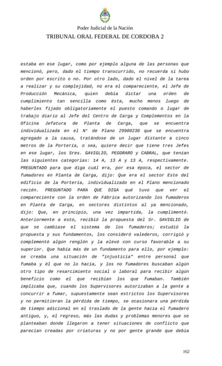 Poder Judicial de la Nación
TRIBUNAL ORAL FEDERAL DE CORDOBA 2
estaba en ese lugar, como por ejemplo alguna de las personas que
mencionó, pero, dado el tiempo transcurrido, no recuerda si hubo
orden por escrito o no. Por otro lado, dado el nivel de la tarea
a realizar y su complejidad, no era el compareciente, el Jefe de
Producción Mecánica, quien debía dictar una orden de
cumplimiento tan sencilla como ésta, mucho menos luego de
haberles fijado obligatoriamente el puesto comando o lugar de
trabajo diario al Jefe del Centro de Carga y Complementos en la
Oficina Jefatura de Planta de Carga, que se encuentra
individualizada en el N° de Plano 29900230 que se encuentra
agregado a la causa, tratándose de un lugar distante a cinco
metros de la Portería, o sea, quiere decir que tiene tres Jefes
en ese lugar, los Sres. GAVIGLIO, PEGORARO y CABRAL, que tenían
las siguientes categorías: 14 A, 13 A y 13 A, respectivamente.
PREGUNTADO para que diga cuál era, por esa época, el sector de
fumadores en Planta de Carga, dijo: Que era el sector Este del
edificio de la Portería, individualizado en el Plano mencionado
recién. PREGUNTADO PARA QUE DIGA qué tuvo que ver el
compareciente con la orden de Fábrica autorizando los fumaderos
en Planta de Carga, en sectores distintos al ya mencionado,
dijo: Que, en principio, una vez impartida, la cumplimentó.
Anteriormente a esto, recibió la propuesta del Sr. GAVIGLIO de
que se cambiase el sistema de los fumaderos; estudió la
propuesta y sus fundamentos, los consideró valederos, corrigió y
complementó algún renglón y la elevó con curso favorable a su
superior. Que había más de un fundamento para ello, por ejemplo:
se creaba una situación de "injusticia" entre personal que
fumaba y él que no lo hacía, y los no fumadores buscaban algún
otro tipo de resarcimiento social o laboral para recibir algún
beneficio como el que recibían los que fumaban. También
implicaba que, cuando los Supervisores autorizaban a la gente a
concurrir a fumar, supuestamente sean estrictos los Supervisores
y no permitieran la pérdida de tiempo, se ocasionara una pérdida
de tiempo adicional en el traslado de la gente hacia el fumadero
antiguo, y, el regreso, más las dudas y problemas menores que se
planteaban donde llegaron a tener situaciones de conflicto que
parecían creadas por criaturas y no por gente grande que debía
162
 