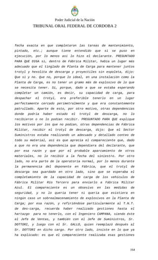 Poder Judicial de la Nación
TRIBUNAL ORAL FEDERAL DE CORDOBA 2
fecha exacta en que completaron las tareas de mantenimiento,
pintado, etc.; aunque tiene entendido que sí se puso en
ejecución, por lo menos así lo hizo el declarante. PREGUNTADO
PARA QUE DIGA si, dentro de Fábrica Militar, había un lugar más
adecuado que el tinglado de Planta de Carga para mantener juntos
trotyl y hexolita de descarga y proyectiles sin espoleta, dijo:
Que sí y no. Que no, porque lo ideal, en una instalación como la
Planta de Carga, es no tener un gramo más de explosivo de lo que
se necesita tener. Sí, porque, dado a que se estaba esperando
completar un camión, es decir, su capacidad de carga, para
despachar el trotyl, era preferible tenerlo en un lugar
perfectamente cercado perimetralmente y que era constantemente
patrullado. Aparte de esto, por otro motivo, otras dependencias
donde podría haber estado el trotyl de descarga, no lo
recibieron o no lo podían recibir. PREGUNTADO PARA QUE explique
los motivos por los que no podían, otras dependencias de Fábrica
Militar, recibir el trotyl de descarga, dijo: Que el Sector
Suministros estaba realizando un adecuado y detallado conteo de
todo su material, así es que aprecia el compareciente que, dado
a que no era una dependencia que dependiera del declarante, que
por esa razón y que por el probable aparcamiento de otros
materiales, no lo recibió a la fecha del siniestro. Por otro
lado, no era parte de la operatoria normal, por lo menos durante
la permanencia del deponente en Fábrica, que el trotyl de
descarga sea guardado en otro lado, sino que se esperaba el
completamiento de la capacidad de carga de los vehículos de
Fábrica Militar Río Tercero para enviarlo a Fábrica Militar
Azul. El compareciente es un obsesivo en las medidas de
seguridad, y no lo quería tener ni quería que existiera en
ningún caso un sobrealmacenamiento de explosivos en la Planta de
Carga; por esa razón, y refiriéndose particularmente al T.N.T.
de des-carga, recuerda haber realizado gestiones hasta el
hartazgo para no tenerlo, con el Ingeniero CAMPANA, siendo éste
el Jefe de Ventas, y también con el Jefe de Suministros, Sr.
DOTTORI, y luego con el Sr. GALLO, quien reemplazó después al
Sr. DOTTORI en dicho cargo. Por otro lado, insiste en lo que ya
ha explicado: es que el compareciente realizaba esas gestiones
164
 