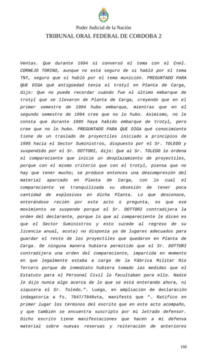 Poder Judicial de la Nación
TRIBUNAL ORAL FEDERAL DE CORDOBA 2
Ventas. Que durante 1994 sí conversó el tema con el Cnel.
CORNEJO TORINO, aunque no está seguro de si habló por el tema
TNT, seguro que sí habló por el tema munición. PREGUNTADO PARA
QUE DIGA qué antigüedad tenía el trotyl en Planta de Carga,
dijo: Que no puede recordar cuándo fue el último embarque de
trotyl que se llevaron de Planta de Carga, creyendo que en el
primer semestre de 1994 hubo embarque, mientras que en el
segundo semestre de 1994 cree que no lo hubo. Asimismo, no le
consta que durante 1995 haya habido embarque de trotyl, pero
cree que no lo hubo. PREGUNTADO PARA QUE DIGA qué conocimiento
tiene de un traslado de proyectiles iniciado a principios de
1995 hacia el Sector Suministros, dispuesto por el Sr. TOLEDO y
suspendido por el Sr. DOTTORI, dijo: Que al Sr. TOLEDO le ordena
el compareciente que inicie un desplazamiento de proyectiles,
porque con el mismo criterio que con el trotyl, piensa que no
hay que tener mucho; se produce entonces una descompresión del
material aparcado en Planta de Carga, con lo cual el
compareciente ve tranquilizada su obsesión de tener poca
cantidad de explosivos en dicha Planta. Lo que desconoce,
enterándose recién por este acto o pregunta, es que ese
movimiento se suspende porque el Sr. DOTTORI contradijera la
orden del declarante, porque lo que al compareciente le dicen es
que el Sector Suministros y esto sucede al regreso de su
licencia anual, acota) no disponía ya de lugares adecuados para
guardar el resto de los proyectiles que quedaron en Planta de
Carga. De ninguna manera hubiera permitido que el Sr. DOTTORI
contradijera una orden del compareciente, impartida en momento
en que legalmente estaba a cargo de la Fábrica Militar Río
Tercero porque de inmediato hubiera tomado las medidas que el
Estatuto para el Personal Civil lo facultaban para ello. Nadie
le dijo nunca algo acerca de lo que se está enterando ahora, ni
siquiera el Sr. Toledo…”. Luego, en ampliación de declaración
indagatoria a fs. 7847/7848vta, manifestó que “… Ratifico en
primer lugar los términos del escrito que en este acto acompaño,
y que también se encuentra suscripto por mi letrado defensor.
Dicho escrito tiene manifestaciones que hacen a mi defensa
material sobre nuevas reservas y reiteración de anteriores
166
 