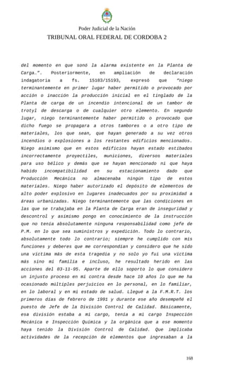 Poder Judicial de la Nación
TRIBUNAL ORAL FEDERAL DE CORDOBA 2
del momento en que sonó la alarma existente en la Planta de
Carga…”. Posteriormente, en ampliación de declaración
indagatoria a fs. 15183/15193, expresó que “niego
terminantemente en primer lugar haber permitido o provocado por
acción o inacción la producción inicial en el tinglado de la
Planta de carga de un incendio intencional de un tambor de
trotyl de descarga o de cualquier otro elemento. En segundo
lugar, niego terminantemente haber permitido o provocado que
dicho fuego se propagara a otros tambores o a otro tipo de
materiales, los que sean, que hayan generado a su vez otros
incendios o explosiones a los restantes edificios mencionados.
Niego asimismo que en estos edificios hayan estado estibados
incorrectamente proyectiles, municiones, diversos materiales
para uso bélico y demás que se hayan mencionado ni que haya
habido incompatibilidad en su estacionamiento dado que
Producción Mecánica no almacenaba ningún tipo de estos
materiales. Niego haber autorizado el depósito de elementos de
alto poder explosivo en lugares inadecuados por su proximidad a
áreas urbanizadas. Niego terminantemente que las condiciones en
las que se trabajaba en la Planta de Carga eran de inseguridad y
descontrol y asimismo pongo en conocimiento de la instrucción
que no tenía absolutamente ninguna responsabilidad como jefe de
P.M. en lo que sea suministros y expedición. Todo lo contrario,
absolutamente todo lo contrario; siempre he cumplido con mis
funciones y deberes que me correspondían y considero que he sido
una víctima más de esta tragedia y no solo yo fui una víctima
más sino mi familia e incluso, he resultado herido en las
acciones del 03-11-95. Aparte de ello soporto lo que considero
un injusto proceso en mi contra desde hace 10 años lo que me ha
ocasionado múltiples perjuicios en lo personal, en lo familiar,
en lo laboral y en mi estado de salud. Llegué a la F.M.R.T. los
primeros días de febrero de 1991 y durante ese año desempeñé el
puesto de Jefe de la División Control de Calidad. Básicamente,
esa división estaba a mi cargo, tenía a mi cargo Inspección
Mecánica e Inspección Química y la orgánica que a ese momento
haya tenido la División Control de Calidad. Que implicaba
actividades de la recepción de elementos que ingresaban a la
168
 