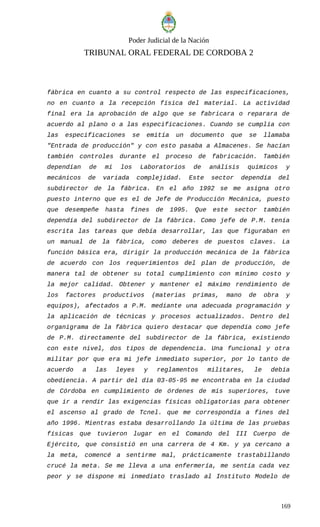 Poder Judicial de la Nación
TRIBUNAL ORAL FEDERAL DE CORDOBA 2
fábrica en cuanto a su control respecto de las especificaciones,
no en cuanto a la recepción física del material. La actividad
final era la aprobación de algo que se fabricara o reparara de
acuerdo al plano o a las especificaciones. Cuando se cumplía con
las especificaciones se emitía un documento que se llamaba
"Entrada de producción" y con esto pasaba a Almacenes. Se hacían
también controles durante el proceso de fabricación. También
dependían de mí los Laboratorios de análisis químicos y
mecánicos de variada complejidad. Este sector dependía del
subdirector de la fábrica. En el año 1992 se me asigna otro
puesto interno que es el de Jefe de Producción Mecánica, puesto
que desempeñe hasta fines de 1995. Que este sector también
dependía del subdirector de la fábrica. Como jefe de P.M. tenía
escrita las tareas que debía desarrollar, las que figuraban en
un manual de la fábrica, como deberes de puestos claves. La
función básica era, dirigir la producción mecánica de la fábrica
de acuerdo con los requerimientos del plan de producción, de
manera tal de obtener su total cumplimiento con mínimo costo y
la mejor calidad. Obtener y mantener el máximo rendimiento de
los factores productivos (materias primas, mano de obra y
equipos), afectados a P.M. mediante una adecuada programación y
la aplicación de técnicas y procesos actualizados. Dentro del
organigrama de la fábrica quiero destacar que dependía como jefe
de P.M. directamente del subdirector de la fábrica, existiendo
con este nivel, dos tipos de dependencia. Una funcional y otra
militar por que era mi jefe inmediato superior, por lo tanto de
acuerdo a las leyes y reglamentos militares, le debía
obediencia. A partir del día 03-05-95 me encontraba en la ciudad
de Córdoba en cumplimiento de órdenes de mis superiores, tuve
que ir a rendir las exigencias físicas obligatorias para obtener
el ascenso al grado de Tcnel. que me correspondía a fines del
año 1996. Mientras estaba desarrollando la última de las pruebas
físicas que tuvieron lugar en el Comando del III Cuerpo de
Ejército, que consistió en una carrera de 4 Km. y ya cercano a
la meta, comencé a sentirme mal, prácticamente trastabillando
crucé la meta. Se me lleva a una enfermería, me sentía cada vez
peor y se dispone mi inmediato traslado al Instituto Modelo de
169
 