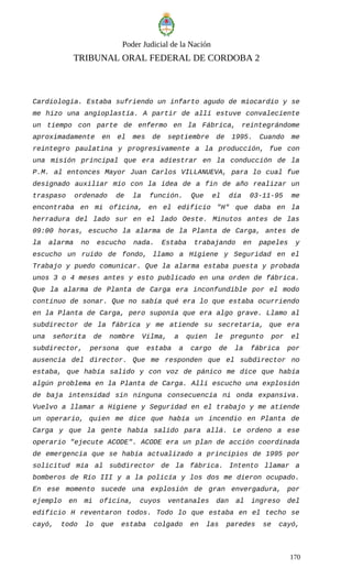 Poder Judicial de la Nación
TRIBUNAL ORAL FEDERAL DE CORDOBA 2
Cardiología. Estaba sufriendo un infarto agudo de miocardio y se
me hizo una angioplastía. A partir de allí estuve convaleciente
un tiempo con parte de enfermo en la Fábrica, reintegrándome
aproximadamente en el mes de septiembre de 1995. Cuando me
reintegro paulatina y progresivamente a la producción, fue con
una misión principal que era adiestrar en la conducción de la
P.M. al entonces Mayor Juan Carlos VILLANUEVA, para lo cual fue
designado auxiliar mío con la idea de a fin de año realizar un
traspaso ordenado de la función. Que el día 03-11-95 me
encontraba en mi oficina, en el edificio "H" que daba en la
herradura del lado sur en el lado Oeste. Minutos antes de las
09:00 horas, escucho la alarma de la Planta de Carga, antes de
la alarma no escucho nada. Estaba trabajando en papeles y
escucho un ruido de fondo, llamo a Higiene y Seguridad en el
Trabajo y puedo comunicar. Que la alarma estaba puesta y probada
unos 3 o 4 meses antes y esto publicado en una orden de fábrica.
Que la alarma de Planta de Carga era inconfundible por el modo
continuo de sonar. Que no sabía qué era lo que estaba ocurriendo
en la Planta de Carga, pero suponía que era algo grave. Llamo al
subdirector de la fábrica y me atiende su secretaria, que era
una señorita de nombre Vilma, a quien le pregunto por el
subdirector, persona que estaba a cargo de la fábrica por
ausencia del director. Que me responden que el subdirector no
estaba, que había salido y con voz de pánico me dice que había
algún problema en la Planta de Carga. Allí escucho una explosión
de baja intensidad sin ninguna consecuencia ni onda expansiva.
Vuelvo a llamar a Higiene y Seguridad en el trabajo y me atiende
un operario, quien me dice que había un incendio en Planta de
Carga y que la gente había salido para allá. Le ordeno a ese
operario "ejecute ACODE". ACODE era un plan de acción coordinada
de emergencia que se había actualizado a principios de 1995 por
solicitud mía al subdirector de la fábrica. Intento llamar a
bomberos de Río III y a la policía y los dos me dieron ocupado.
En ese momento sucede una explosión de gran envergadura, por
ejemplo en mi oficina, cuyos ventanales dan al ingreso del
edificio H reventaron todos. Todo lo que estaba en el techo se
cayó, todo lo que estaba colgado en las paredes se cayó,
170
 