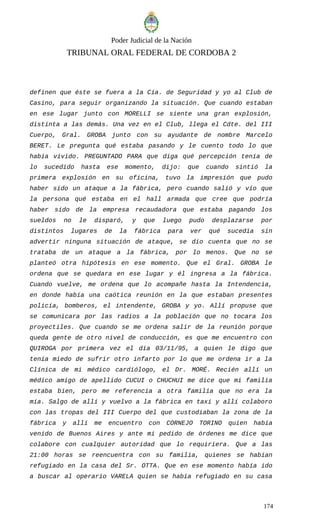 Poder Judicial de la Nación
TRIBUNAL ORAL FEDERAL DE CORDOBA 2
definen que éste se fuera a la Cía. de Seguridad y yo al Club de
Casino, para seguir organizando la situación. Que cuando estaban
en ese lugar junto con MORELLI se siente una gran explosión,
distinta a las demás. Una vez en el Club, llega el Cdte. del III
Cuerpo, Gral. GROBA junto con su ayudante de nombre Marcelo
BERET. Le pregunta qué estaba pasando y le cuento todo lo que
había vivido. PREGUNTADO PARA que diga qué percepción tenía de
lo sucedido hasta ese momento, dijo: que cuando sintió la
primera explosión en su oficina, tuvo la impresión que pudo
haber sido un ataque a la fábrica, pero cuando salió y vio que
la persona qué estaba en el hall armada que cree que podría
haber sido de la empresa recaudadora que estaba pagando los
sueldos no le disparó, y que luego pudo desplazarse por
distintos lugares de la fábrica para ver qué sucedía sin
advertir ninguna situación de ataque, se dio cuenta que no se
trataba de un ataque a la fábrica, por lo menos. Que no se
planteó otra hipótesis en ese momento. Que el Gral. GROBA le
ordena que se quedara en ese lugar y él ingresa a la fábrica.
Cuando vuelve, me ordena que lo acompañe hasta la Intendencia,
en donde había una caótica reunión en la que estaban presentes
policía, bomberos, el intendente, GROBA y yo. Allí propuse que
se comunicara por las radios a la población que no tocara los
proyectiles. Que cuando se me ordena salir de la reunión porque
queda gente de otro nivel de conducción, es que me encuentro con
QUIROGA por primera vez el día 03/11/95, a quien le digo que
tenía miedo de sufrir otro infarto por lo que me ordena ir a la
Clínica de mi médico cardiólogo, el Dr. MORÉ. Recién allí un
médico amigo de apellido CUCUI o CHUCHUI me dice que mi familia
estaba bien, pero me referencia a otra familia que no era la
mía. Salgo de allí y vuelvo a la fábrica en taxi y allí colaboro
con las tropas del III Cuerpo del que custodiaban la zona de la
fábrica y allí me encuentro con CORNEJO TORINO quien había
venido de Buenos Aires y ante mi pedido de órdenes me dice que
colabore con cualquier autoridad que lo requiriera. Que a las
21:00 horas se reencuentra con su familia, quienes se habían
refugiado en la casa del Sr. OTTA. Que en ese momento había ido
a buscar al operario VARELA quien se había refugiado en su casa
174
 