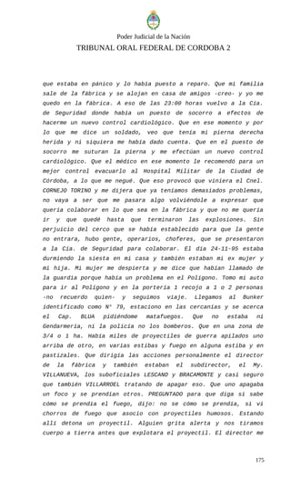 Poder Judicial de la Nación
TRIBUNAL ORAL FEDERAL DE CORDOBA 2
que estaba en pánico y lo había puesto a reparo. Que mi familia
sale de la fábrica y se alojan en casa de amigos -creo- y yo me
quedo en la fábrica. A eso de las 23:00 horas vuelvo a la Cía.
de Seguridad donde había un puesto de socorro a efectos de
hacerme un nuevo control cardiológico. Que en ese momento y por
lo que me dice un soldado, veo que tenía mi pierna derecha
herida y ni siquiera me había dado cuenta. Que en el puesto de
socorro me suturan la pierna y me efectúan un nuevo control
cardiológico. Que el médico en ese momento le recomendó para un
mejor control evacuarlo al Hospital Militar de la Ciudad de
Córdoba, a lo que me negué. Que eso provocó que viniera el Cnel.
CORNEJO TORINO y me dijera que ya teníamos demasiados problemas,
no vaya a ser que me pasara algo volviéndole a expresar que
quería colaborar en lo que sea en la fábrica y que no me quería
ir y que quedé hasta que terminaron las explosiones. Sin
perjuicio del cerco que se había establecido para que la gente
no entrara, hubo gente, operarios, choferes, que se presentaron
a la Cía. de Seguridad para colaborar. El día 24-11-95 estaba
durmiendo la siesta en mi casa y también estaban mi ex mujer y
mi hija. Mi mujer me despierta y me dice que habían llamado de
la guardia porque había un problema en el Polígono. Tomo mi auto
para ir al Polígono y en la portería 1 recojo a 1 o 2 personas
-no recuerdo quien- y seguimos viaje. Llegamos al Bunker
identificado como N° 79, estaciono en las cercanías y se acerca
el Cap. BLUA pidiéndome matafuegos. Que no estaba ni
Gendarmería, ni la policía no los bomberos. Que en una zona de
3/4 o 1 ha. Había miles de proyectiles de guerra apilados uno
arriba de otro, en varias estibas y fuego en alguna estiba y en
pastizales. Que dirigía las acciones personalmente el director
de la fábrica y también estaban el subdirector, el My.
VILLANUEVA, los suboficiales LESCANO y BRACAMONTE y casi seguro
que también VILLARROEL tratando de apagar eso. Que uno apagaba
un foco y se prendían otros. PREGUNTADO para que diga si sabe
cómo se prendía el fuego, dijo: no se cómo se prendía, si vi
chorros de fuego que asocio con proyectiles humosos. Estando
allí detona un proyectil. Alguien grita alerta y nos tiramos
cuerpo a tierra antes que explotara el proyectil. El director me
175
 
