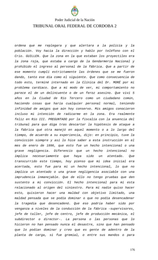 Poder Judicial de la Nación
TRIBUNAL ORAL FEDERAL DE CORDOBA 2
ordena que me replegara y que alertara a la policía y la
población. Voy hacia la dirección y hablo por teléfono con el
Crio. GUILLEN. Que la zona en la que estaban los proyectiles era
la zona roja, que estaba a cargo de la Gendarmería Nacional y
prohibido el ingreso al personal de la fábrica. Que a partir de
ese momento cumplí estrictamente las órdenes que se me fueron
dando, tanto ese día como el siguiente. Que como consecuencia de
todo esto, terminé internado en la Clínica del Dr. MORÉ por mi
problema cardíaco. Que a mi modo de ver, mi comportamiento no
parece el de un delincuente o de un feroz asesino. Que viví 5
años en la Ciudad de Río Tercero como un ciudadano común,
haciendo cosas que haría cualquier personal normal, teniendo
infinidad de amigos que aún hoy conservo. Mis amigos conocieron
incluso mi intención de radicarme en la zona. Era realmente
feliz en Río III. PREGUNTADO por la fiscalía con la anuencia del
tribunal para que diga tras descartar la hipótesis de ataque a
la fábrica qué otra manejó en aquel momento o a lo largo del
tiempo, de acuerdo a su experiencia, dijo: en principio, tuve la
convicción siempre y así lo hice saber a esta instrucción en el
mes de enero de 1996, que esto fue un hecho intencional o una
grave negligencia. Diferencio que un hecho intencional no
implica necesariamente que haya sido un atentado. Que
transcurrido este tiempo, hoy pienso que mi idea inicial era
acertada, esto fue para mí un hecho intencional, lo que no
implica un atentado o una grave negligencia asociable con una
imprudencia inmanejable. Que de ello no tengo pruebas que den
sustento a mi convicción. El hecho intencional para mí esta
relacionado al origen del siniestro. Para mí nadie quiso hacer
esto, quisieron hacer una maldad con objetivo limitado, una
maldad pensada que se podía dominar o que no podía desencadenar
la tragedia que desencadenó. Que eso podría haber sido por
venganza a niveles de la conducción de la fábrica -supervisores,
jefe de taller, jefe de centro, jefe de producción mecánica, el
subdirector o director-. La persona o las personas que lo
hicieron no han pensado nunca el desastre, sino que han pensado
que lo podían dominar y creo que es gente de adentro de la
planta de carga, si fue gremial, o entre sus mandos o para
176
 