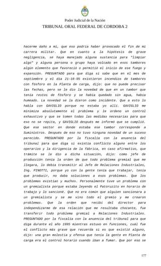 Poder Judicial de la Nación
TRIBUNAL ORAL FEDERAL DE CORDOBA 2
hacerme daño a mí, que eso podría haber provocado el fin de mi
carrera militar. Que en cuanto a la hipótesis de grave
negligencia, se haya manejado alguna sustancia para "limpiar
algo" y alguna persona o grupo haya volcado en esos tambores
algún elemento que favoreció o permitió el inicio de ese fuego y
expansión. PREGUNTADO para que diga si sabe que en el mes de
septiembre y el día 21-10-95 existieron incendios de tambores
con fósforo en la Planta de carga, dijo: que no puede precisar
las fechas, pero se le dio la novedad de que en un tambor que
tenía restos de fósforo y se había quedado sin agua, había
humeado. La novedad se la dieron como incidente. Que a esto lo
habla con GAVIGLIO porque no estaba yo allí. GAVIGLIO me
minimiza absolutamente el problema y le ordeno un control
exhaustivo y que se tomen todas las medidas necesarias para que
eso no se repita, y GAVIGLIO después me informó que se cumplió.
Que ese sector en donde estaba ese tambor corresponde a
Suministros. Después de eso no tuvo ninguna novedad de un suceso
parecido. PREGUNTADO por la fiscalía con la anuencia del
tribunal para que diga si existía conflicto alguno entre los
operarios y la dirigencia de la fábrica, en caso afirmativo, que
trámite se le dio a dicha situación, dijo: como jefe de
producción tenía la orden de que todo problema gremial que me
llegara, lo debía transmitir al Jefe de Relaciones Industriales,
Ing. PINOTTI, porque yo con la gente tenía que trabajar, tenía
que producir, no daba soluciones a esos problemas. Que los
problemas existían y muchos. Personalmente tuve un problema con
un gremialista porque estaba leyendo el Patoruzito en horario de
trabajo y lo sancioné. Que no era común que alguien sancionara a
un gremialista y se me vino todo el gremio y me crearon
problemas. Que la orden que recibí del director para
independizarme de esa relación que me resultaba chocante, fue
transferir todo problema gremial a Relaciones Industriales.
PREGUNTADO por la fiscalía con la anuencia del tribunal para que
diga durante el año 1995 mientras estuvo en funciones, cuál fue
el conflicto más grave que recuerda si es que existió alguno,
dijo: una gran molestia y ofensa que tenía la gente en Planta de
carga era el control horario cuando iban a fumar. Que por eso se
177
 