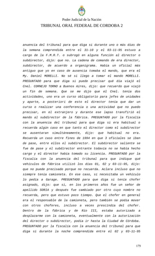 Poder Judicial de la Nación
TRIBUNAL ORAL FEDERAL DE CORDOBA 2
anuencia del tribunal para que diga si durante uno o más días de
la semana comprendida entre el 31-10 y el 03-11-95 estuvo a
cargo de la F.M.R.T. o subrogó en alguna función al director o
subdirector, dijo: que no. La cadena de comando de era director,
subdirector, de acuerdo a organigrama. Había un oficial más
antiguo gue yo en caso de ausencia tomaba el mando, que era el
My. Daniel MORELLI. No sé si llego a tomar el mando MORELLI.
PREGUNTADO para que diga si puede precisar qué día viajó el
Cnel. CORNEJO TORNO a Buenos Aires, dijo: que recuerdo que viajó
un fin de semana. Que se me dijo que el Cnel. tenía dos
actividades, uno era un curso obligatorio para jefes de unidades
y aparte, a posteriori de esto el director tenía que dar un
curso o realizar una conferencia o una actividad que no puedo
precisar, en el extranjero y durante ese lapso transfirió el
mando al subdirector de la fábrica. PREGUNTADO por la fiscalía
con la anuencia del tribunal para que diga si era habitual o
recuerda algún caso en que tanto el director como el subdirector
se ausentaran simultáneamente, dijo: que habitual no era.
Recuerda un caso entre fines de 1994 en que 3 oficiales se iban
de pase, entre ellos el subdirector. El subdirector saliente se
fue de pase y el subdirector entrante todavía no se había hecho
cargo y el director había tomado su licencia. PREGUNTADO por la
fiscalía con la anuencia del tribunal para que indique qué
vehículos de fábrica utilizó los días 01, 02 y 03-11-95, dijo:
que no puede precisado porque no recuerda. Aclara incluso que no
siempre tenía camioneta. En ese caso, si necesitaba un vehículo
lo pedía a Garage. PREGUNTADO para que diga si tenía chofer
asignado, dijo: que si, en los primeros años fue un señor de
apellido SORIA y después fue cambiado por otro cuyo nombre no
recuerda, pero que estuvo poco tiempo. Que el chofer en general
era el responsable de la camioneta, pero también se podía mover
con otros choferes, incluso a veces prescindía del chofer.
Dentro de la fábrica y de Río III, estaba autorizado a
desplazarme con la camioneta, eventualmente con la autorización
del director o subdirector, podía ir hasta la Ciudad de Córdoba.
PREGUNTADO por la fiscalía con la anuencia del tribunal para que
diga si durante la noche comprendida entre el 02 y 03-11-95
179
 