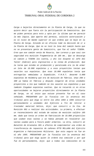 Poder Judicial de la Nación
TRIBUNAL ORAL FEDERAL DE CORDOBA 2
Carga o bajarlos directamente en la Planta de Carga, lo que no
quiere decir que fuera sin la participación de Suministros. Que
me piden permiso para esto y opta por la última que me pareció
la más lógica. Que aparte del permiso, solicito autorización y
es el nivel de mando superior el que ordena que se baje en la
Planta de Carga. Estando en mi oficina tomé la decisión de ir a
la Planta de Carga. Que no se tocó la lona del camión hasta que
no se presentara gente de Suministro, que fue el señor TISERA.
Creo que ese camión venía de Rosario, San Lorenzo y que casi con
seguridad era munición fragmentaria de 105 mm.. Que se descarga
el camión y TISERA los cuenta, y ahí los dispone el Jefe del
Taller (Cabral) para ingresarlos a la línea de producción. Que
la tarea que estaba en producción y paralizada era la de armar
un lote de 16.000 espoletas y a esos proyectiles tenían que
sacarles sus espoletas. Que esas 16.000 espoletas tenía que
entregarlas embaladas a Expedición. F.M.R.T. desarmó 5.000
espoletas de Holmberg que era de munición de fábrica. Unas 200 o
400 ya había en fábrica y después llegaron de otras unidades
proyectiles a los que también se les sacaron sus espoletas y que
también llegaban espoletas sueltas. Que no recuerdo si en otras
oportunidades se bajaron proyectiles directamente en la Planta
de Carga, en el único que estuve presente fue en el caso
señalado. PREGUNTADO por la fiscalía con la anuencia del
tribunal para que diga si entre los años 1993 a 1995 concurrió
personalmente a unidades del Ejército a fin de retirar o
trasladar material bélico, dijo: que concurrí a la Cía. de
Munición 601 a realizar dos actividades. La primera, a efectuar
un reconocimiento del estado de vainas de munición calibre 105
mm. dado que tenía un orden de fabricación de 10.000 proyectiles
que usaban esas vainas y se había pensado en recalibrar las
vainas usadas para a futuro poder armarlos. La otra, concurrí al
Batallón de Arsenales 601 a efectos de cumplimentar una orden de
transferencia de repuestos de cañones OTTO MELLARA del Ejército
Argentino a Fabricaciones Militares. Que esto seguro no fue en
el año 1995. PREGUNTADO por la fiscalía con la anuencia del
tribunal para que diga quien le ordenó esa comisión y por qué
fue él personalmente, dijo: que a todas las comisiones en la
183
 