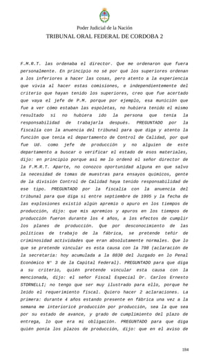 Poder Judicial de la Nación
TRIBUNAL ORAL FEDERAL DE CORDOBA 2
F.M.R.T. las ordenaba el director. Que me ordenaron que fuera
personalmente. En principio no sé por qué los superiores ordenan
a los inferiores a hacer las cosas, pero atento a la experiencia
que vivía al hacer estas comisiones, e independientemente del
criterio que hayan tenido los superiores, creo que fue acertado
que vaya el jefe de P.M. porque por ejemplo, esa munición que
fue a ver cómo estaban las espoletas, no hubiera tenido el mismo
resultado si no hubiera ido la persona que tenía la
responsabilidad de trabajarla después. PREGUNTADO por la
fiscalía con la anuencia del tribunal para que diga y atento la
función que tenía el departamento de Control de Calidad, por qué
fue Ud. como jefe de producción y no alguien de este
departamento a buscar o verificar el estado de esos materiales,
dijo: en principio porque así me lo ordenó el señor director de
la F.M.R.T. Aparte, no conozco oportunidad alguna en que salvo
la necesidad de tomas de muestras para ensayos químicos, gente
de la división Control de Calidad haya tenido responsabilidad de
ese tipo. PREGUNTADO por la fiscalía con la anuencia del
tribunal para que diga si entre septiembre de 1995 y la fecha de
las explosiones existió algún apremio o apuro en los tiempos de
producción, dijo: que mis apremios y apuros en los tiempos de
producción fueron durante los 4 años, a los efectos de cumplir
los planes de producción. Que por desconocimiento de las
políticas de trabajo de la fábrica, se pretende teñir de
criminosidad actividades que eran absolutamente normales. Que lo
que se pretende vincular es esta causa con la 798 (aclaración de
la secretaría: hoy acumulada a la 8830 del Juzgado en lo Penal
Económico N° 3 de la Capital Federal). PREGUNTADO para que diga
a su criterio, quién pretende vincular esta causa con la
mencionada, dijo: el señor Fiscal Especial Dr. Carlos Ernesto
STORNELLI; no tengo que ser muy ilustrado para ello, porque he
leído el requerimiento fiscal. Quiero hacer 2 aclaraciones. La
primera: durante 4 años estando presente en fábrica una vez a la
semana me interioricé producción por producción, sea la que sea
por su estado de avance, y grado de cumplimiento del plazo de
entrega, lo que era mi obligación. PREGUNTADO para que diga
quién ponía los plazos de producción, dijo: que en el aviso de
184
 